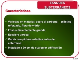 Características
Características
 Variedad en material: acero al carbono, plástico
Variedad en material: acero al carbono, plástico
reforzado, fibra de vidrio.
reforzado, fibra de vidrio.
 Foso suficientemente grande
Foso suficientemente grande
 Escalera vertical
Escalera vertical
 Cubrir con pintura asfáltica antes de
Cubrir con pintura asfáltica antes de
enterrarse
enterrarse
 Instalado a 30 cm de cualquier edificación
Instalado a 30 cm de cualquier edificación
B.A 34
TANQUES
TANQUES
SUBTERRÁNEOS
SUBTERRÁNEOS
 