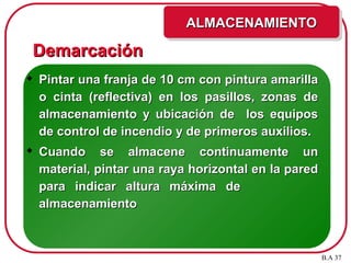 Demarcación
Demarcación
 Pintar una franja de 10 cm con pintura amarilla
Pintar una franja de 10 cm con pintura amarilla
o cinta (reflectiva) en los pasillos, zonas de
o cinta (reflectiva) en los pasillos, zonas de
almacenamiento y ubicación de los equipos
almacenamiento y ubicación de los equipos
de control de incendio y de primeros auxilios.
de control de incendio y de primeros auxilios.
 Cuando se almacene continuamente un
Cuando se almacene continuamente un
material, pintar una raya horizontal en la pared
material, pintar una raya horizontal en la pared
para indicar altura máxima de
para indicar altura máxima de
almacenamiento
almacenamiento
ALMACENAMIENTO
ALMACENAMIENTO
B.A 37
 