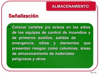 Señalización
Señalización
 Colocar carteles y/o avisos en los sitios
Colocar carteles y/o avisos en los sitios
de los equipos de control de incendios y
de los equipos de control de incendios y
de primeros auxilios, salidas de
de primeros auxilios, salidas de
emergencia, sitios y elementos que
emergencia, sitios y elementos que
presentan riesgos como columnas, áreas
presentan riesgos como columnas, áreas
de almacenamiento de materiales
de almacenamiento de materiales
peligrosos y otros.
peligrosos y otros.
ALMACENAMIENTO
ALMACENAMIENTO
B.A 38
 