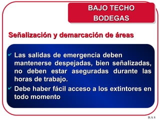 Señalización y demarcación de áreas
Señalización y demarcación de áreas
 Las salidas de emergencia deben
Las salidas de emergencia deben
mantenerse despejadas, bien señalizadas,
mantenerse despejadas, bien señalizadas,
no deben estar aseguradas durante las
no deben estar aseguradas durante las
horas de trabajo.
horas de trabajo.
 Debe haber fácil acceso a los extintores en
Debe haber fácil acceso a los extintores en
todo momento
todo momento
B.A 8
BAJO TECHO
BAJO TECHO
BODEGAS
BODEGAS
 