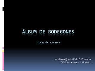 Álbum de bodegonesEducación Plástica por alumn@s de 6º de E. Primaria CEIP San Andrés  -  Almaraz 
