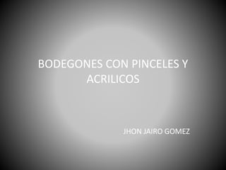 BODEGONES CON PINCELES Y
ACRILICOS
JHON JAIRO GOMEZ
 