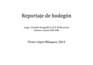  
	
  

Reportaje	
  de	
  bodegón	
  
	
  

	
  
Lugar:	
  Estudio	
  fotográfico	
  I.E.S.	
  El	
  Brocense	
  
Cámara:	
  Canon	
  EOS	
  60D	
  
	
  
	
  
	
  

Víctor	
  López	
  Blázquez,	
  2013	
  
	
  
	
  
	
  
	
  
	
  
	
  
	
  

 