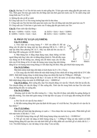 Câu 31. Hai bạn Tí và Tèo thi kéo nước từ một giếng lên. Tí kéo gàu nước nặng gấp đôi gàu nước của
Tèo. Thời gian Tèo kéo gàu nước lên chỉ bằng một nửa thời gian kéo nước của Tí. So sánh công suất
trung bình của Tí và Tèo ?
A. Không đủ căn cứ để so sánh
B. Công suất của Tí và Tèo trong trường hợp trên là như nhau
C. Công suất của Tèo lớn hơn thời gian kéo nước của Tèo chỉ bằng một nửa thời gian kéo của Tí
D. Công suất của Tí lớn hơn vì gàu nước của Tí nặng gấp đôi gàu nước của Tèo
Câu 32. Chọn cách sắp xếp đúng :
B. 4mA < 0,009A < 0,03A < 0,6A A. 0,03A < 0,6A < 4mA < 0,009A
C. 0,009A < 0,03A < 0,6A < 4mA D. 0,03A < 0,6A < 0,009A < 4mA
II. PHẦN TỰ LUẬN (12,5 ĐIỂM)
Câu 33 (3 điểm).
a. Treo một vật có trọng lượng P = 50N vào điểm O. Để vật
đứng yên thì phải tác dụng một lực theo phương OB là FB = 40N và
một lực khác theo phương OC là FC. Hãy xác định độ lớn của lực FC
biết rằng OB vuông góc với OC (hình 5).
b. Một thùng kín A bằng nhựa đựng rượu, được thông với bên
ngoài bằng một ống l nhỏ, dài và thẳng đứng (hình 6). Nếu đổ đầy rượu
vào thùng tới B thì không sao, nhưng nếu đổ thêm rượu cho tới đầu
trên của H thì thùng sẽ bị vỡ mặc dù lượng rượu trong ống nhỏ không
đáng kể so với lượng rượu trong thùng (vì tiết diện ống rất nhỏ). Hãy giải thích hiện tượng trên.
Câu 34 (2,5 điểm).
Một khối nhôm hình hộp chữ nhật có kích thước là (5 x 10 x 15)cm.
a. Cần cung cấp cho khối nhôm đó một nhiệt lượng là bao nhiêu để nó tăng nhiệt độ từ 25o
C đến
200o
C. Biết khối lượng riêng và nhiệt dung riêng của nhôm lần lượt là 2700kg/m3
, 880J/gK.
b. Nếu dùng nhiệt lượng đó để đun 1 lít nước từ 30o
C thì nước có sôi được không ? Tại sao ?
Biết nhiệt dung riêng của nước là 4200J/kgK và dn = 10000N/m3
.
Câu 35 (2 điểm). Khi xuống dốc, bạn Tèo chuyển động với vận tốc 15km/h. Khi lên lại dốc đó,
Tèo chuyển động với vận tốc bằng 1/3 lần xuống dốc. Tính vận tốc trung bình của bạn Tèo trên toàn
đoạn đường lên dốc và xuống dốc.
Câu 36 (2,5 điểm).
Khoảng cách từ nhà Tèo đến trường là s = 6km. Sau khi đi được một phần ba quãng đường từ
nhà đến trường, Tèo chợt nhớ quên mang vở bài tập liền vội quay về và đi ngay đến trường thì trễ mất
15 phút.
a. Hỏi Tèo đi với vận tốc bao nhiêu ?
b. Để đến trường đúng thời gian dự định thì khi quay về và đi lần hai, Tèo phải đi với vận tốc là
bao nhiêu ?
Câu 37 (2,5 điểm).
Một khối gỗ hình hộp lập phương có cạnh a = 10cm được thả vào trong nước. Phần khối gỗ nổi
trên mặt nước có độ dài l0 = 3cm.
a. Tính khối lượng riêng của gỗ. Biết trọng lượng riêng của nước là dn = 10.000N/m3
.
b. Nối gỗ vào một vật nặng có khối lượng riêng dg = 1.200kg/m3
bằng sợi dây mảnh (có khối
lượng không đáng kể) qua tâm của mặt dưới khối gỗ ta thấy phần nổi của khối gỗ có chiều dài là l1 =
1cm. Tìm khối lượng mv của vật nặng và lực căng T của sợi dây.
10
H
l
C
Hình 6
BF

CF

B
C
P

Hình 5
O
 