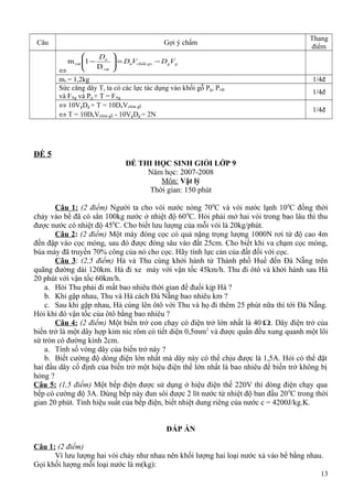 Câu Gợi ý chấm
Thang
điểm
⇔
gggomchin
n
VDVD
D
−=





−
vat
vat
D
1m
mv = 1,2kg 1/4đ
Sức căng dây T, ta có các lực tác dụng vào khối gỗ Pg, Pvật
và FAg và Pg + T = FAg
1/4đ
⇔ 10VgDg + T = 10DnVchìm gỗ
⇔ T = 10DnVchìm gỗ - 10VgDg = 2N
1/4đ
ĐỀ 5
ĐỀ THI HỌC SINH GIỎI LỚP 9
Năm học: 2007-2008
Môn: Vật lý
Thời gian: 150 phút
Câu 1: (2 điểm) Người ta cho vòi nước nóng 700
C và vòi nước lạnh 100
C đồng thời
chảy vào bể đã có sẳn 100kg nước ở nhiệt độ 600
C. Hỏi phải mở hai vòi trong bao lâu thì thu
được nước có nhiệt độ 450
C. Cho biết lưu lượng của mỗi vòi là 20kg/phút.
Câu 2: (2 điểm) Một máy đóng cọc có quả nặng trọng lượng 1000N rơi từ độ cao 4m
đến đập vào cọc móng, sau đó được đóng sâu vào đất 25cm. Cho biết khi va chạm cọc móng,
búa máy đã truyền 70% công của nó cho cọc. Hãy tính lực cản của đất đối với cọc.
Câu 3: (2,5 điểm) Hà và Thu cùng khởi hành từ Thành phố Huế đến Đà Nẵng trên
quãng đường dài 120km. Hà đi xe máy với vận tốc 45km/h. Thu đi ôtô và khởi hành sau Hà
20 phút với vận tốc 60km/h.
a. Hỏi Thu phải đi mất bao nhiêu thời gian để đuổi kịp Hà ?
b. Khi gặp nhau, Thu và Hà cách Đà Nẵng bao nhiêu km ?
c. Sau khi gặp nhau, Hà cùng lên ôtô với Thu và họ đi thêm 25 phút nữa thì tới Đà Nẵng.
Hỏi khi đó vận tốc của ôtô bằng bao nhiêu ?
Câu 4: (2 điểm) Một biến trở con chạy có điện trở lớn nhất là 40 Ω. Dây điện trở của
biến trở là một dây hợp kim nic rôm có tiết diện 0,5mm2
và được quấn đều xung quanh một lõi
sứ tròn có đường kính 2cm.
a. Tính số vòng dây của biến trở này ?
b. Biết cường độ dòng điện lớn nhất mà dây này có thể chịu được là 1,5A. Hỏi có thể đặt
hai đầu dây cố định của biến trở một hiệu điện thế lớn nhất là bao nhiêu để biến trở không bị
hỏng ?
Câu 5: (1,5 điểm) Một bếp điện được sử dụng ở hiệu điện thế 220V thì dòng điện chạy qua
bếp có cường độ 3A. Dùng bếp này đun sôi được 2 lít nước từ nhiệt độ ban đầu 200
C trong thời
gian 20 phút. Tính hiệu suất của bếp điện, biết nhiệt dung riêng của nước c = 4200J/kg.K.
ĐÁP ÁN
Câu 1: (2 điểm)
Vì lưu lượng hai vòi chảy như nhau nên khối lượng hai loại nước xả vào bể bằng nhau.
Gọi khối lượng mỗi loại nước là m(kg):
13
 