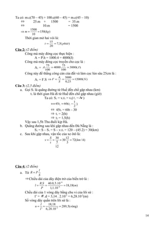 Ta có: m.c(70 – 45) + 100.c(60 – 45) = m.c(45 – 10)
⇔ 25.m + 1500 = 35.m
⇔ 10.m = 1500
1500
150( )
10
m kg⇒ = =
Thời gian mở hai vòi là:
)(5,7
20
15
phútt ==
Câu 2: (2 điểm)
Công mà máy đóng cọc thực hiện :
A = P.h = 1000.4 = 4000(J)
Công mà máy đóng cọc truyền cho cọc là :
A1 = )(3000
100
75
4000
100
75
JA ==
Công này để thắng công cản của đất và làm cọc lún sâu 25cm là :
A1 = F.S )(12000
25,0
30001
N
S
A
F ===⇒
Câu 3: (2,5 điểm)
a. Gọi S1 là quãng đường từ Huế đến chổ gặp nhau (km)
t1 là thời gian Hà đi từ Huế đến chổ gặp nhau (giờ)
Ta có: S1 = v1t1 = v2( tt ∆−1 )
2
1
(6045 11 −=⇔ tt )
⇔ 45t1 = 60t – 30
⇒ t1 = 2(h)
⇒ t2 = 1,5(h)
Vậy sau 1,5h Thu đuổi kịp Hà.
b. Quãng đường sau khi gặp nhau đến Đà Nẵng là :
S2 = S – S1 = S – v1t1 = 120 – (45.2) = 30(km)
c. Sau khi gặp nhau, vận tốc của xe ôtô là:
30 12
30 72( / )
5 5
12
S
v km h
t
= = = =
Câu 4: (2 điểm)
a. Từ
l
R P
S
=
⇒ Chiều dài của dây điện trở của biến trở là :
6
6
. 40.0,5.10
18,18( )
1,1.10
R S
l m
P
−
−
= = =
Chều dài của 1 vòng dây bằng chu vi của lõi sứ :
l’ = π .d = 3,14 . 2.10-2
= 6,28.10-2
(m)
Số vòng dây quấn trên lõi sứ là :
2
18,18
289,5( òng)
' 6,28.10
l
n v
l −
= = =
14
 