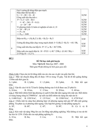 7
Gọi I cường độ dòng điện qua mạch.
Hiệu điện thế hai đầu r:
Ur = U – RI = 24 – 4I
Công suất tiêu thụ trên r:
P = Ur.I = (24 – 4I) I
 4I2
– 24I + P = 0 (1)
∆ = 242
– 4P
Vì phương trình (1) luôn có nghiệm số nên ∆ ≥ 0
=> 242
– 4P ≥ 0
=> P ≤ 36
=> Pmax = 36W
0,25đ
0,25đ
0,25đ
0,25đ
0,25đ
0,25đ
0,25đ
0,25đ
8
Điện trở RCB = ( R0.R0/2 )/ (R0 + R0/2) = R0/3
Cường độ dòng điện chạy trong mạch chính: I= U/(R0/2 +R0/3) = 6U/ 5R0
Công suất tiêu thụ của bếp là : P= U2
CB/ R0 = 4U2
/25R0
Hiệu suất của mạch điện là : H = P/UI = ( 4U2
/25R0) : (U.6U/ 5R0) =
2/15Vậy H = 13,3 %
0,5đ
0,5đ
0,5đ
0,5đ
0,5đ
ĐỀ 2
Đề Thi học sinh giỏi huyện
Môn: Vật Lí 8. Năm học 2007 - 2008
Thời gian 90 ph (không kể thời gian giao đề)
Phần I (3đ). Chọn câu trả lời đúng nhất của các câu sau và ghi vào giấy làm bài.
Câu 1 : Một vật chuyển động đều đi được 150 m trong 10 giây. Vật đó đi hết quãng đường
1350m mất thời gian là:
A. 1 phút . B. 1,2 phút, C. 1,5 phút, D. 2 phút, E. Một kết quả
khác.
Câu 2: Vận tốc của ô tô là 72 km/h. Quãng đường của ô tô đi được sau 25 phút là :
A. 24 km, B. 18 km, C. 15 km, D. 30 km, E. 48 km.
Câu 3: Một khối nhôm hình lập phương có cạnh 0,5dm đặt nằm ngang trên mặt sàn. Biết nhôm
có trọng lượng riêng là 27000N/m3
. áp suất của khối nhôm tác dụng lên mặt sàn là :
A. 11400 N/m2
, B. 1350 N/m2
, C. 135 N/m2
, D. 13500 N/m2
, E. 6750 N/m2
.
Câu 4 : Chiếu một tia sáng theo phương hợp với phương ngang một góc 600
đến một gương
phẳng. Tia phản xạ có phương nằm ngang. Góc hợp bởi gương và mặt phẳng ngang là :
A. 300
, B. 600
, C. 450
, D. 900
, D. Cả A và B
đúng.
Câu 5: Kéo một vật nặng 50kg lên cao 2m bằng mặt phẳng nghiêng. Nếu không có ma sát thì
lực kéo là 125N. Chiều dài của mặt phẳng nghiêng là :
A. 10 m, B. 8m, C. 6 m, E. 4 m, D. Một kết quả
khác.
4
 