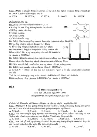 Câu 6 : Một ô tô chuyển động đều với vận tốc 72 km/h. Sau 1 phút công của động cơ thực hiện
là 720KJ. Lực kéo của động cơ ô tô là :
A. 600 N B. 6000 N, C. 100 N, E. 1000 N, D. 10000 N.
Phần II (7đ) . Bài tập.
Bài 1 (2đ): Cho mạch điện như hình vẽ (H.1).
Các công tắc phải đóng, mở (ngắt) như thế nào để :
a) Không có đèn nào sáng.
b) Chỉ có Đ1 sáng.
c) Chỉ có Đ2 sáng.
d) Cả hai đèn đều sáng.
Bài 2 (2đ): Cho ba ống giống nhau và thông đáy chứa nước chưa đầy (H.2).
Đổ vào ống bên trái một cột dầu cao H1 = 20cm
và đổ vào ống bên phải một cột dầu cao H2 = 25cm.
Hỏi mực nước ở ống giữa dâng lên so với độ cao ban đầu
là bao nhiêu ? Biết trọng lượng riêng của nước là 10000N/m3
và của dầu là 8000N/m3
.
Bài 3 (1đ) : Khi điểm sáng di chuyển trước gương phẳng một đoạn 30cm,
khoảng cách giữa điểm sáng và ánh của nó thay đổi một lượng 30cm.
Hỏi điểm sáng đã dịch chuyển theo phương nào so với mặt phẳng gương.
Bài 4 (2đ) : Một quả cầu có trọng lượng riêng d = 8200N/m3
,
có thể tích V1 = 100cm3
nổi trên mặt một bình nước. Người ta rót dầu vào phủ kín hoàn toàn
quả cầu.
Tính thể tích phần ngập trong nước của quả cầu khi chưa đổ dầu và khi đã đổ dầu.
Biết trọng lượng riêng của nước là 10000N/m3
và của dầu là 8000N/m3
.
ĐỀ 3
Đề Thi học sinh giỏi huyện
Môn: Vật Lí 9. Năm học 2007 - 2008
Thời gian 90 ph (không kể thời gian giao đề)
Phần I (3đ). Chọn câu trả lời đúng nhất của các câu sau và ghi vào giấy làm bài.
Câu 1 : Một người đi nữa quãng đường đầu với vận tốc 12 km/h, nữa quãng đường còn lại với
vân tốc 6 km/h. Vận tốc trung bình trên cả quãng đường của người đó là:
A. 7,2 km/h , B. 8 km/h, C. 9 km/h, D. 10 km/h, E. 4 km/h.
Câu 2: Một ca nô chuyển động dọc theo một đoạn sông dài 1,5 km. Nếu đi xuôi dòng thì mất
30phút, còn nếu đi ngược dòng thì mất 45 phút. Vận tốc của dòng nước là :
A. 0,3 km/h , B. 0,2 km/h, C. 0,15 km/h, D. 0,25 km/h, E. 0,5 km/h.
Câu 3: Một khối gỗ hình lập phương có cạnh 2 dm, có trọng lượng riêng là 8000N/m3
được thả
nổi vào một chậu chứa đầy nước. Thể tích nước tràn ra là :
A. 6,4 dm3
, B. 8 dm3
, C. 64 dm3
, D. 4 dm3
, E. 3,2 dm3
.
5
K3
K2
K1
Đ2
Đ1
(H.1)
(H.2)
 