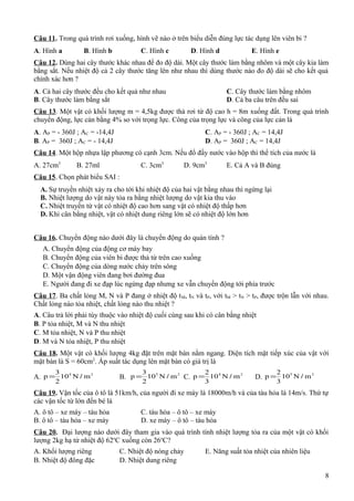 Câu 11. Trong quá trình rơi xuống, hình vẽ nào ở trên biểu diễn đúng lực tác dụng lên viên bi ?
A. Hình a B. Hình b C. Hình c D. Hình d E. Hình e
Câu 12. Dùng hai cây thước khác nhau để đo độ dài. Một cây thước làm bằng nhôm và một cây kia làm
bằng sắt. Nếu nhiệt độ cả 2 cây thước tăng lên như nhau thì dùng thước nào đo độ dài sẽ cho kết quả
chính xác hơn ?
A. Cả hai cây thước đều cho kết quả như nhau C. Cây thước làm bằng nhôm
B. Cây thước làm bằng sắt D. Cả ba câu trên đều sai
Câu 13. Một vật có khối lượng m = 4,5kg được thả rơi từ độ cao h = 8m xuống đất. Trong quá trình
chuyển động, lực cản bằng 4% so với trọng lực. Công của trọng lực và công của lực cản là
A. AP = - 360J ; AC = -14,4J C. AP = - 360J ; AC = 14,4J
B. AP = 360J ; AC = - 14,4J D. AP = 360J ; AC = 14,4J
Câu 14. Một hộp nhựa lập phương có cạnh 3cm. Nếu đổ đầy nước vào hộp thì thể tích của nước là
A. 27cm3
B. 27ml C. 3cm3
D. 9cm3
E. Cả A và B đúng
Câu 15. Chọn phát biểu SAI :
A. Sự truyền nhiệt xảy ra cho tới khi nhiệt độ của hai vật bằng nhau thì ngừng lại
B. Nhiệt lượng do vật này tỏa ra bằng nhiệt lượng do vật kia thu vào
C. Nhiệt truyền từ vật có nhiệt độ cao hơn sang vật có nhiệt độ thấp hơn
D. Khi cân bằng nhiệt, vật có nhiệt dung riêng lớn sẽ có nhiệt độ lớn hơn
Câu 16. Chuyển động nào dưới đây là chuyển động do quán tính ?
A. Chuyển động của động cơ máy bay
B. Chuyển động của viên bi được thả từ trên cao xuống
C. Chuyển động của dòng nước chảy trên sông
D. Một vận động viên đang bơi đường đua
E. Người đang đi xe đạp lúc ngừng đạp nhưng xe vẫn chuyển động tới phía trước
Câu 17. Ba chất lỏng M, N và P đang ở nhiệt độ tM, tN và tP, với tM > tN > tP, được trộn lẫn với nhau.
Chất lỏng nào tỏa nhiệt, chất lỏng nào thu nhiệt ?
A. Câu trả lời phải tùy thuộc vào nhiệt độ cuối cùng sau khi có cân bằng nhiệt
B. P tỏa nhiệt, M và N thu nhiệt
C. M tỏa nhiệt, N và P thu nhiệt
D. M và N tỏa nhiệt, P thu nhiệt
Câu 18. Một vật có khối lượng 4kg đặt trên mặt bàn nằm ngang. Diện tích mặt tiếp xúc của vật với
mặt bàn là S = 60cm2
. Áp suất tác dụng lên mặt bàn có giá trị là
A. 24
mN10
2
3
p /= B. 25
mN10
2
3
p /= C. 24
mN10
3
2
p /= D. 25
mN10
3
2
p /=
Câu 19. Vận tốc của ô tô là 51km/h, của người đi xe máy là 18000m/h và của tàu hỏa là 14m/s. Thứ tự
các vận tốc từ lớn đến bé là
A. ô tô – xe máy – tàu hỏa C. tàu hỏa – ô tô – xe máy
B. ô tô – tàu hỏa – xe máy D. xe máy – ô tô – tàu hỏa
Câu 20. Đại lượng nào dưới đây tham gia vào quá trình tính nhiệt lượng tỏa ra của một vật có khối
lượng 2kg hạ từ nhiệt độ 62o
C xuống còn 26o
C?
A. Khối lượng riêng C. Nhiệt độ nóng chảy E. Năng suất tỏa nhiệt của nhiên liệu
B. Nhiệt độ đông đặc D. Nhiệt dung riêng
8
 