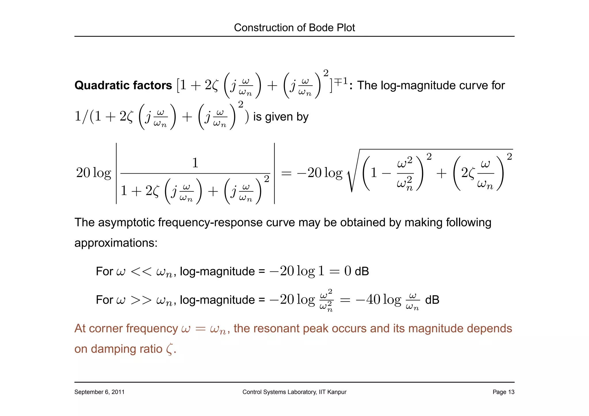 Construction of Bode Plot



                                                                   2
                                       ω                 ω
Quadratic factors [1 + 2ζ           j ωn      +        j ωn            ]∓1 : The log-magnitude curve for
                                      2
            ω      ω
1/(1 + 2ζ j ωn + j ωn                  ) is given by

                                                                                         2                 2
                              1                                                  ω2               ω
20 log                                       2     = −20 log                   1− 2          + 2ζ
                        ω      ω                                                 ωn               ωn
               1 + 2ζ j ωn + j ωn

The asymptotic frequency-response curve may be obtained by making following
approximations:

       For ω        << ωn , log-magnitude = −20 log 1 = 0 dB
                                                                  ω2                 ω
       For ω        >> ωn , log-magnitude = −20 log                2
                                                                  ωn     = −40 log   ωn dB

At corner frequency ω         = ωn , the resonant peak occurs and its magnitude depends
on damping ratio ζ .


September 6, 2011                     Control Systems Laboratory, IIT Kanpur                         Page 13
 