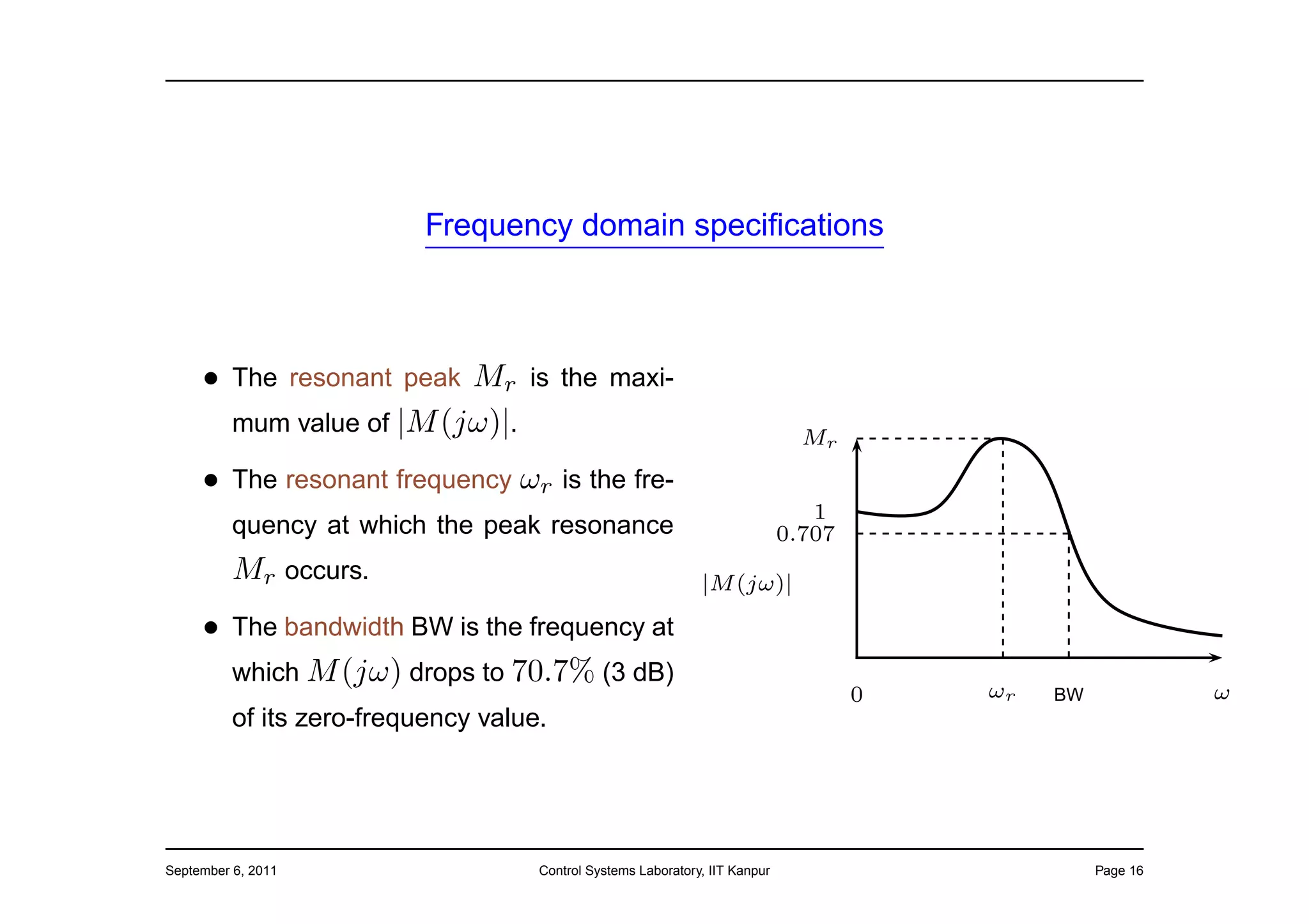 Frequency domain speciﬁcations



     • The resonant peak Mr is the maxi-
       mum value of |M (jω)|.                                                   Mr
     • The resonant frequency ωr is the fre-
                                                                                 1
          quency at which the peak resonance                                  0.707
          Mr occurs.                                           |M (jω)|

     • The bandwidth BW is the frequency at
       which M (jω) drops to 70.7% (3 dB)
                                                                                      0   ωr   BW             ω
          of its zero-frequency value.




September 6, 2011                    Control Systems Laboratory, IIT Kanpur                         Page 16
 