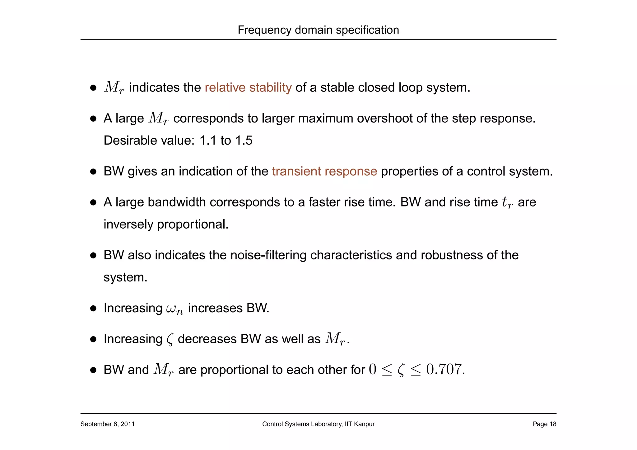 Frequency domain speciﬁcation




  • Mr indicates the relative stability of a stable closed loop system.
  • A large Mr corresponds to larger maximum overshoot of the step response.
       Desirable value: 1.1 to 1.5

  • BW gives an indication of the transient response properties of a control system.
  • A large bandwidth corresponds to a faster rise time. BW and rise time tr are
       inversely proportional.

  • BW also indicates the noise-ﬁltering characteristics and robustness of the
       system.

  • Increasing ωn increases BW.
  • Increasing ζ decreases BW as well as Mr .
  • BW and Mr are proportional to each other for 0 ≤ ζ ≤ 0.707.


September 6, 2011                    Control Systems Laboratory, IIT Kanpur      Page 18
 