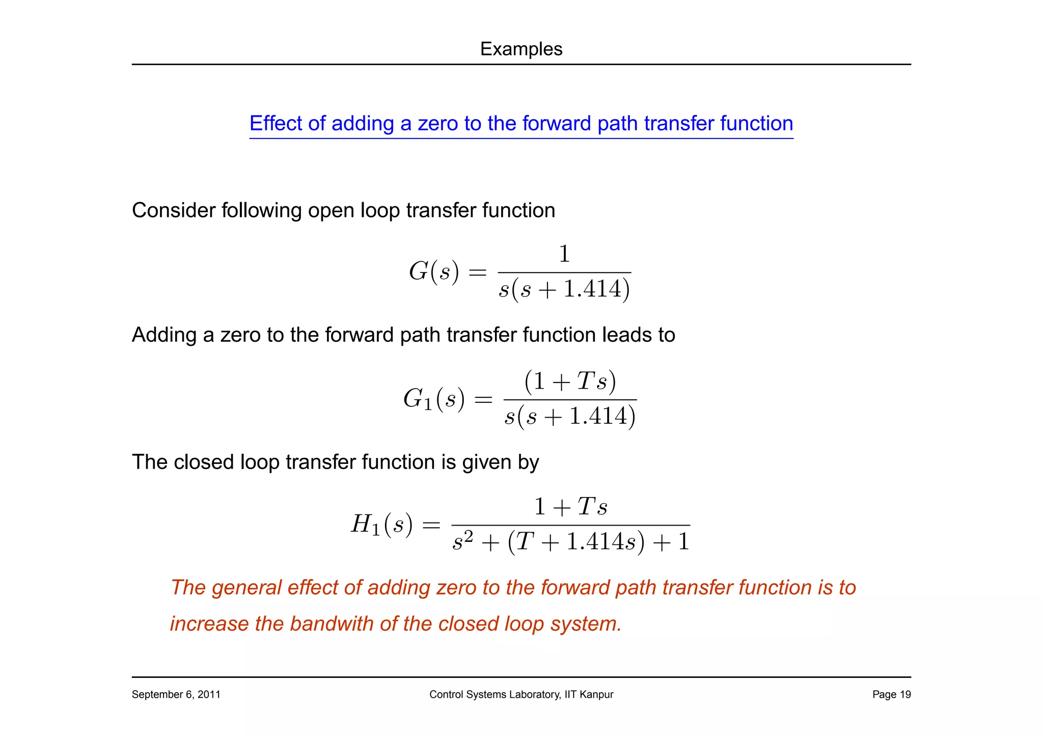 Examples


                    Effect of adding a zero to the forward path transfer function



Consider following open loop transfer function

                                                 1
                                     G(s) =
                                            s(s + 1.414)
Adding a zero to the forward path transfer function leads to

                                                         (1 + T s)
                                     G1 (s) =
                                                       s(s + 1.414)
The closed loop transfer function is given by

                                             1 + Ts
                               H1 (s) = 2
                                       s + (T + 1.414s) + 1
       The general effect of adding zero to the forward path transfer function is to
       increase the bandwith of the closed loop system.


September 6, 2011                       Control Systems Laboratory, IIT Kanpur         Page 19
 