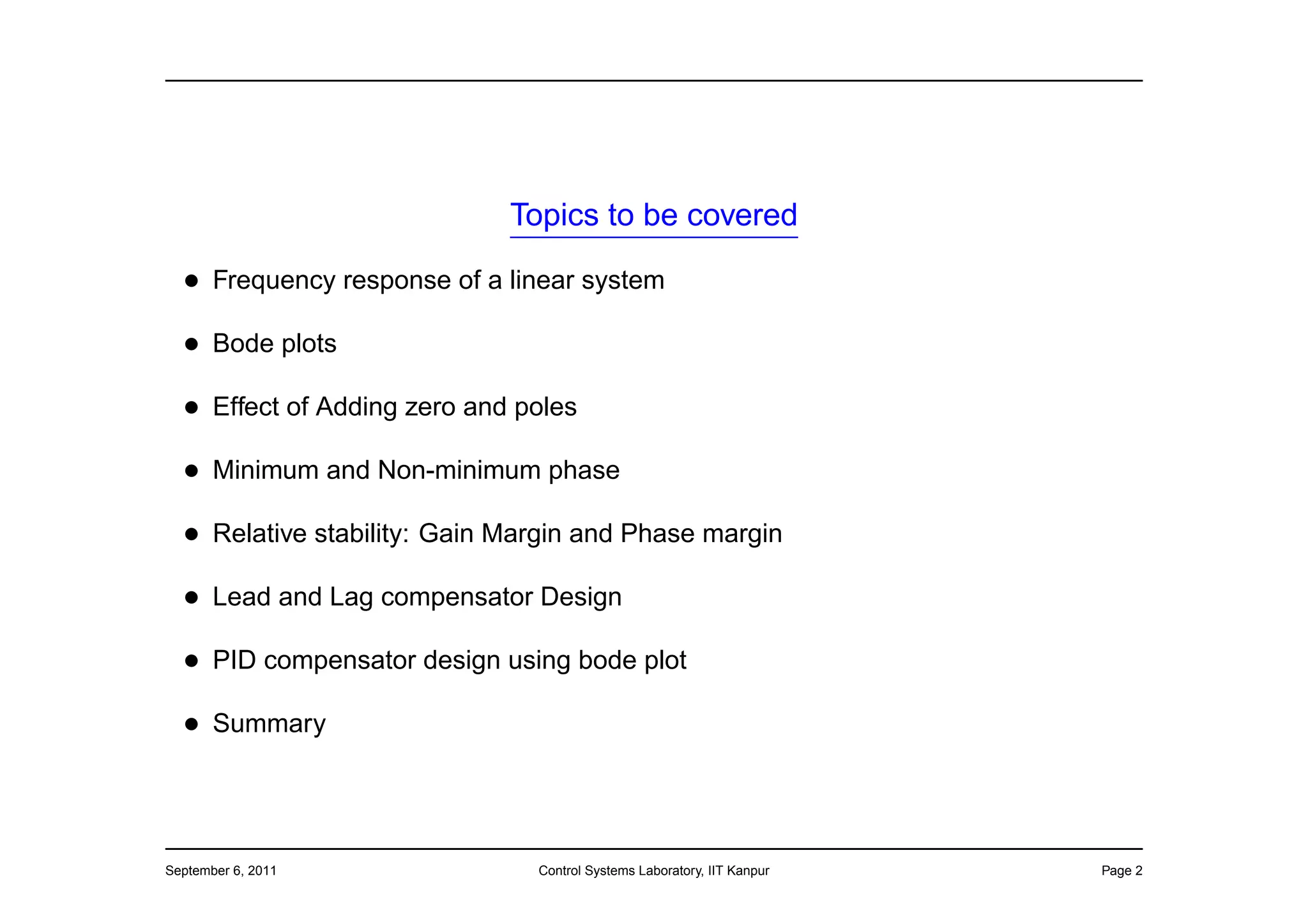 Topics to be covered

  • Frequency response of a linear system
  • Bode plots
  • Effect of Adding zero and poles
  • Minimum and Non-minimum phase
  • Relative stability: Gain Margin and Phase margin
  • Lead and Lag compensator Design
  • PID compensator design using bode plot
  • Summary



September 6, 2011              Control Systems Laboratory, IIT Kanpur   Page 2
 