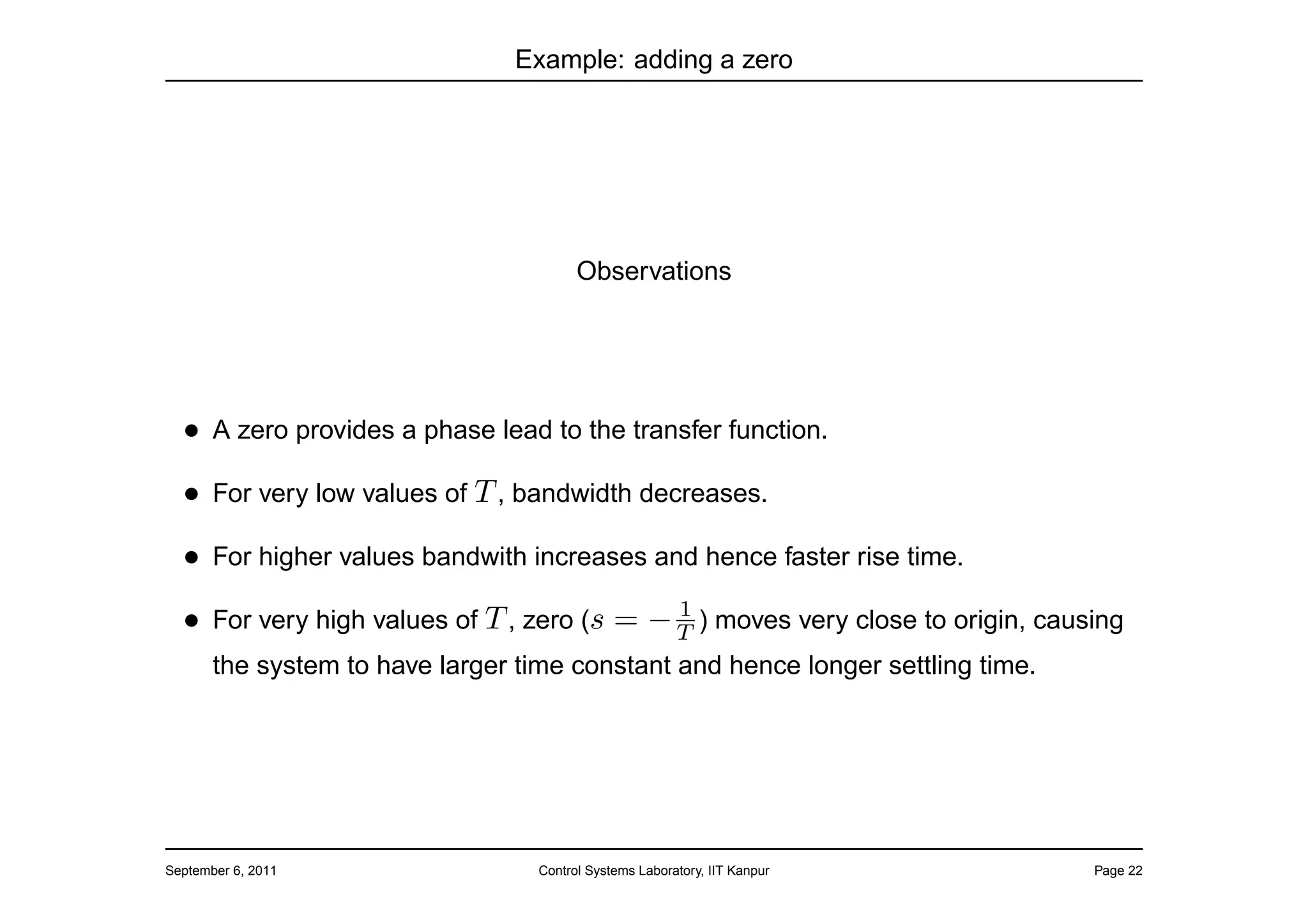 Example: adding a zero




                                         Observations




  • A zero provides a phase lead to the transfer function.
  • For very low values of T , bandwidth decreases.
  • For higher values bandwith increases and hence faster rise time.
                                            1
  • For very high values of T , zero (s = − T ) moves very close to origin, causing
       the system to have larger time constant and hence longer settling time.




September 6, 2011                  Control Systems Laboratory, IIT Kanpur        Page 22
 