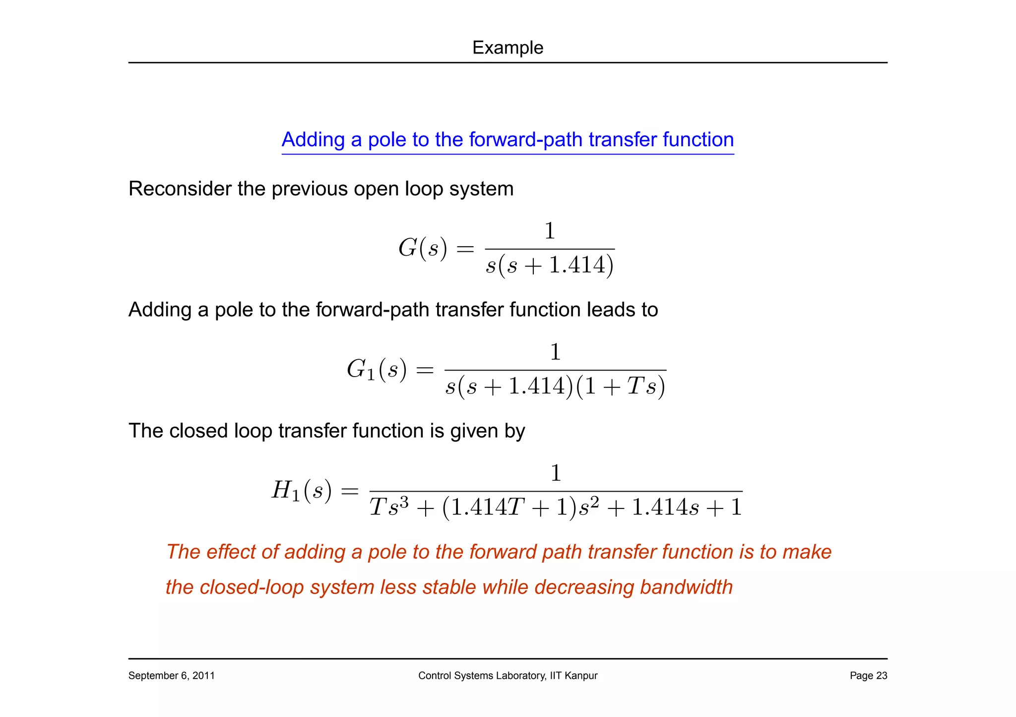 Example




                     Adding a pole to the forward-path transfer function

Reconsider the previous open loop system

                                                       1
                                  G(s) =
                                                  s(s + 1.414)
Adding a pole to the forward-path transfer function leads to

                                               1
                            G1 (s) =
                                     s(s + 1.414)(1 + T s)
The closed loop transfer function is given by

                                             1
                    H1 (s) =
                             T s3 + (1.414T + 1)s2 + 1.414s + 1
       The effect of adding a pole to the forward path transfer function is to make
       the closed-loop system less stable while decreasing bandwidth



September 6, 2011                   Control Systems Laboratory, IIT Kanpur            Page 23
 