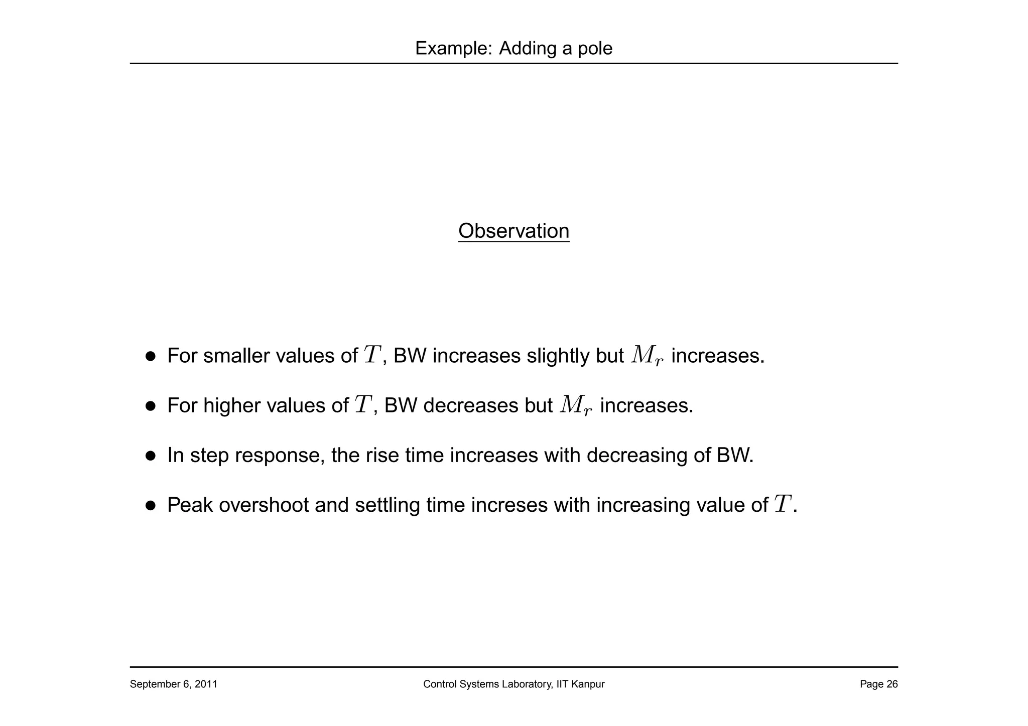 Example: Adding a pole




                                       Observation




  • For smaller values of T , BW increases slightly but Mr increases.
  • For higher values of T , BW decreases but Mr increases.
  • In step response, the rise time increases with decreasing of BW.
  • Peak overshoot and settling time increses with increasing value of T .




September 6, 2011               Control Systems Laboratory, IIT Kanpur       Page 26
 