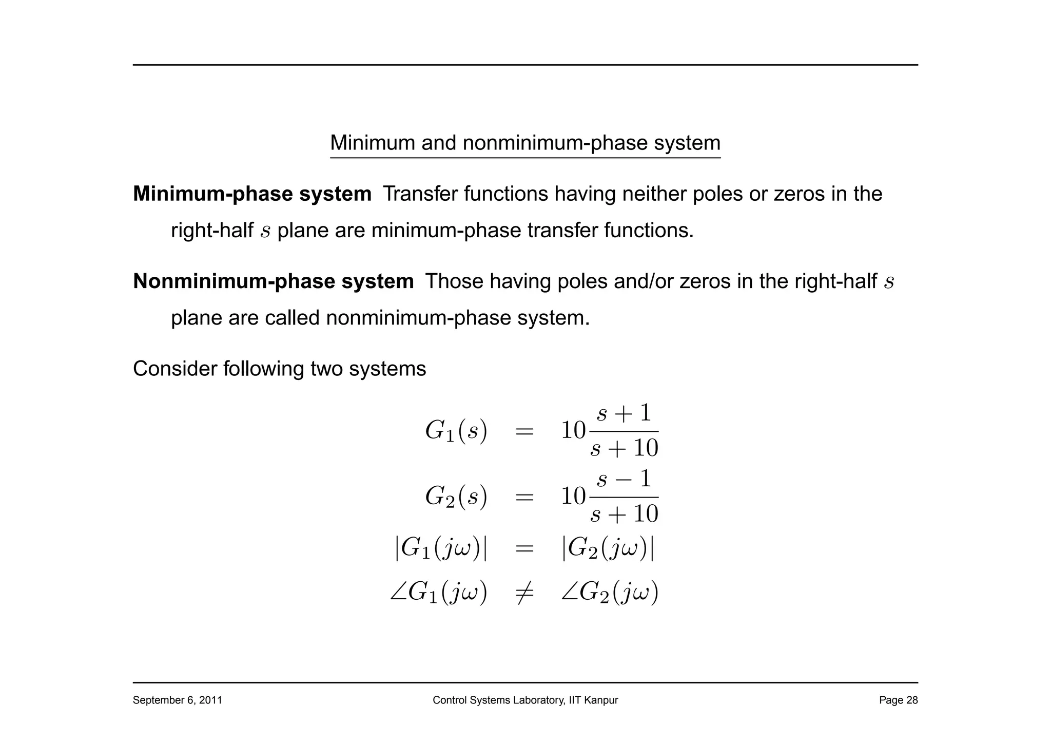 Minimum and nonminimum-phase system

Minimum-phase system Transfer functions having neither poles or zeros in the
       right-half s plane are minimum-phase transfer functions.

Nonminimum-phase system Those having poles and/or zeros in the right-half s
       plane are called nonminimum-phase system.

Consider following two systems

                                                                 s+1
                                  G1 (s)           =         10
                                                                s + 10
                                                                 s−1
                                  G2 (s)           =         10
                                                                s + 10
                              |G1 (jω)|            =         |G2 (jω)|
                              ∠G1 (jω)             =         ∠G2 (jω)



September 6, 2011                  Control Systems Laboratory, IIT Kanpur   Page 28
 