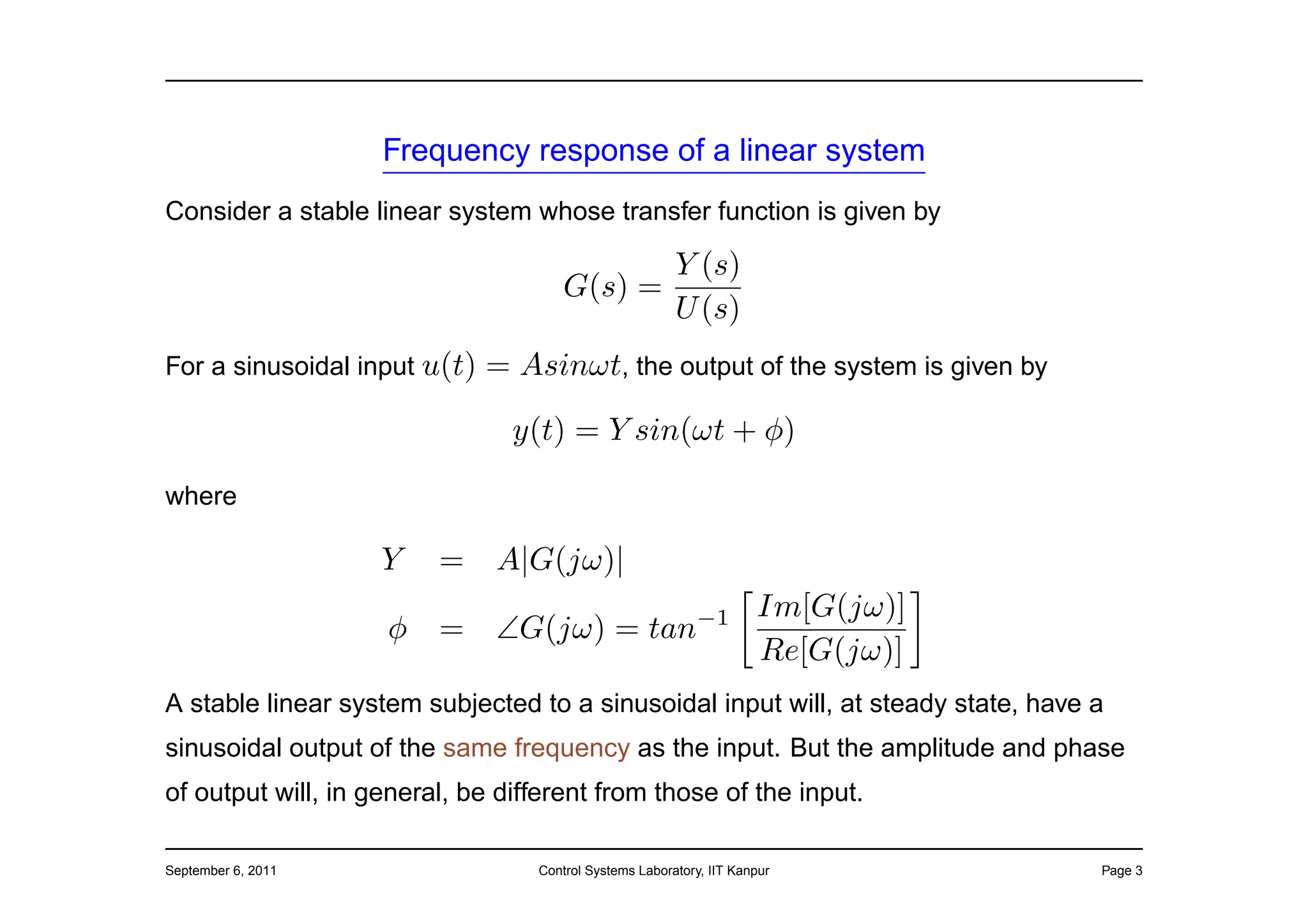 Frequency response of a linear system
Consider a stable linear system whose transfer function is given by

                                                        Y (s)
                                      G(s) =
                                                        U (s)
For a sinusoidal input u(t)   = Asinωt, the output of the system is given by

                                y(t) = Y sin(ωt + φ)

where

                    Y    =    A|G(jω)|
                                                                     Im[G(jω)]
                    φ    =    ∠G(jω) = tan−1
                                                                     Re[G(jω)]
A stable linear system subjected to a sinusoidal input will, at steady state, have a
sinusoidal output of the same frequency as the input. But the amplitude and phase
of output will, in general, be different from those of the input.

September 6, 2011                 Control Systems Laboratory, IIT Kanpur           Page 3
 
