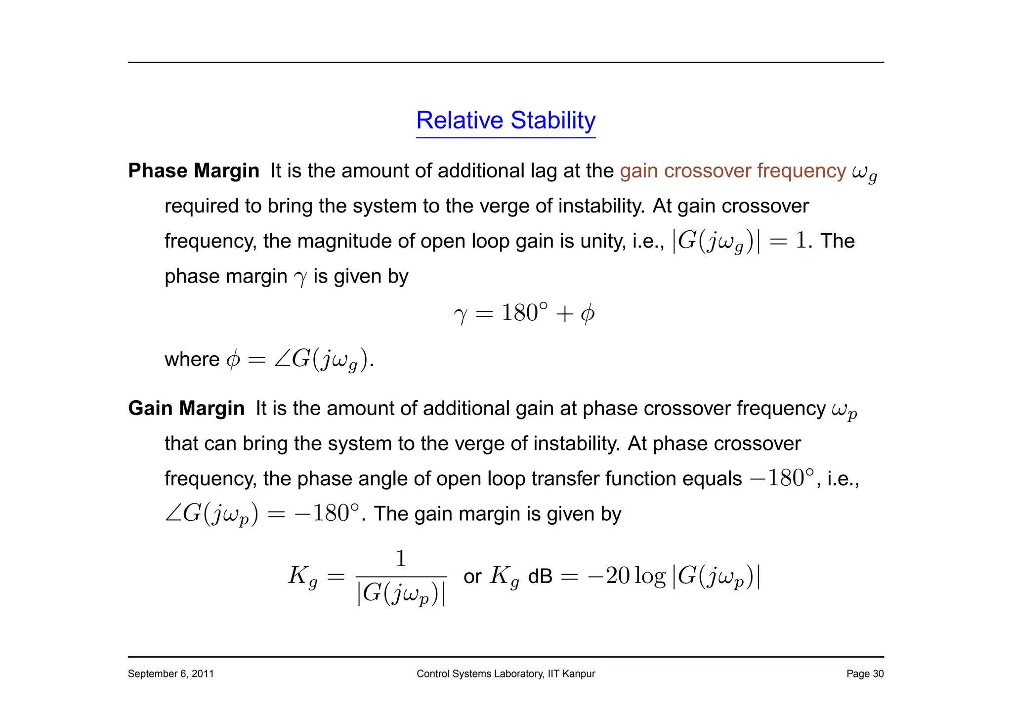 Relative Stability

Phase Margin It is the amount of additional lag at the gain crossover frequency ωg
       required to bring the system to the verge of instability. At gain crossover
       frequency, the magnitude of open loop gain is unity, i.e., |G(jωg )|   = 1. The
       phase margin γ is given by
                                           γ = 180◦ + φ
       where φ      = ∠G(jωg ).
Gain Margin It is the amount of additional gain at phase crossover frequency ωp
       that can bring the system to the verge of instability. At phase crossover
       frequency, the phase angle of open loop transfer function equals −180◦ , i.e.,
       ∠G(jωp ) = −180◦ . The gain margin is given by
                               1
                       Kg =           or Kg dB = −20 log |G(jωp )|
                            |G(jωp )|


September 6, 2011                   Control Systems Laboratory, IIT Kanpur           Page 30
 