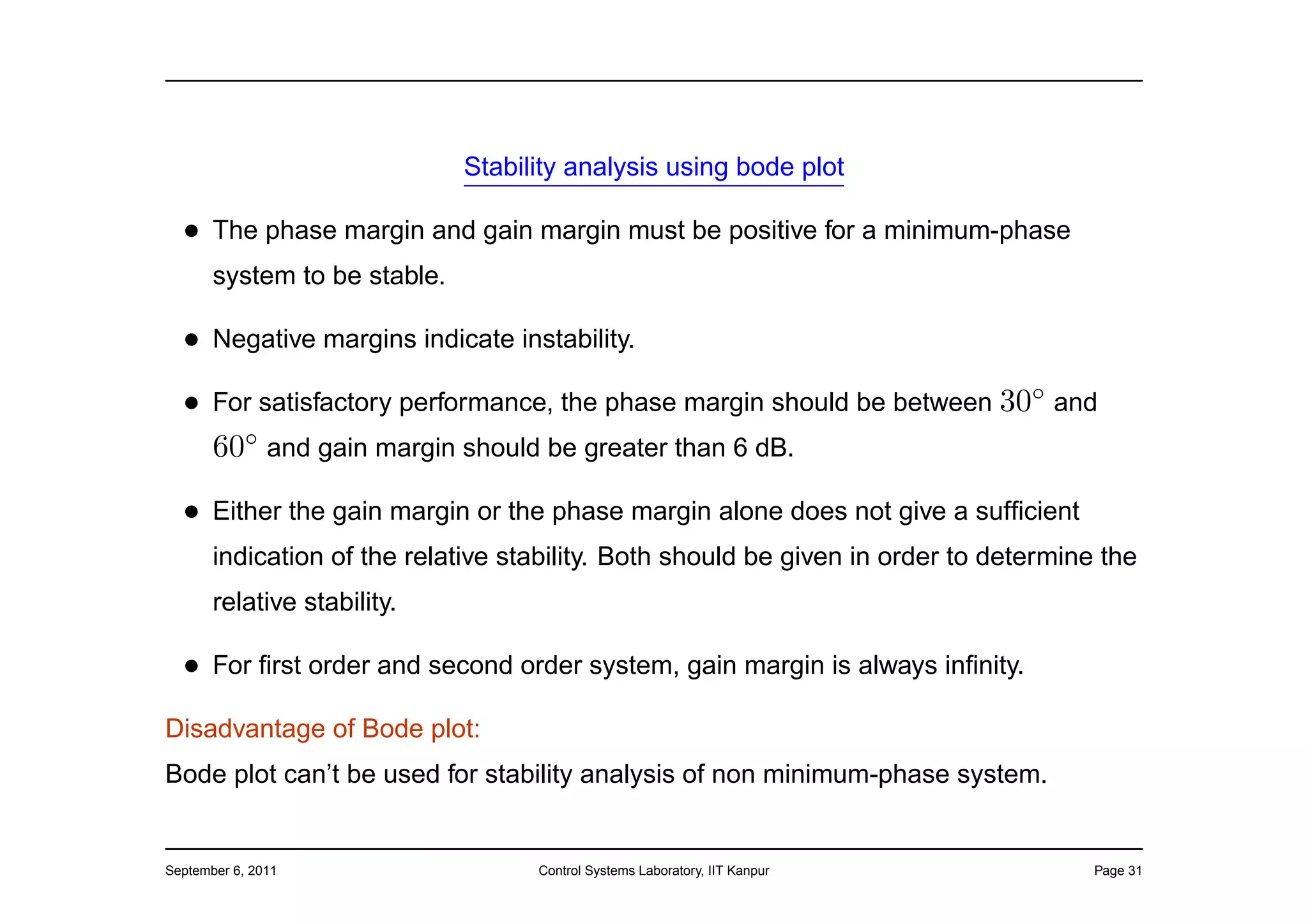 Stability analysis using bode plot

  • The phase margin and gain margin must be positive for a minimum-phase
       system to be stable.

  • Negative margins indicate instability.
  • For satisfactory performance, the phase margin should be between 30◦ and
    60◦ and gain margin should be greater than 6 dB.
  • Either the gain margin or the phase margin alone does not give a sufﬁcient
       indication of the relative stability. Both should be given in order to determine the
       relative stability.

  • For ﬁrst order and second order system, gain margin is always inﬁnity.
Disadvantage of Bode plot:
Bode plot can’t be used for stability analysis of non minimum-phase system.


September 6, 2011                   Control Systems Laboratory, IIT Kanpur             Page 31
 