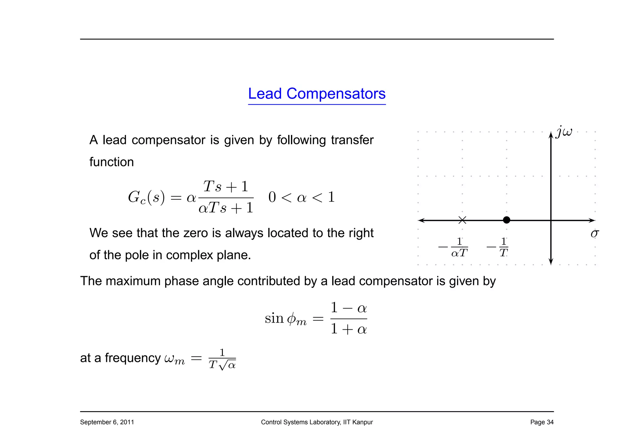 Lead Compensators

                                                                                                        jω
  A lead compensator is given by following transfer
  function
                           Ts + 1
              Gc (s) = α            0<α<1
                           αT s + 1
                                                                                    ×     •
  We see that the zero is always located to the right
                                                                                     1    1
                                                                                                             σ
                                                                                  − αT   −T
  of the pole in complex plane.

The maximum phase angle contributed by a lead compensator is given by

                                                            1−α
                                          sin φm          =
                                                            1+α
                                1
at a frequency ωm      =    T
                                √
                                    α




September 6, 2011                        Control Systems Laboratory, IIT Kanpur               Page 34
 