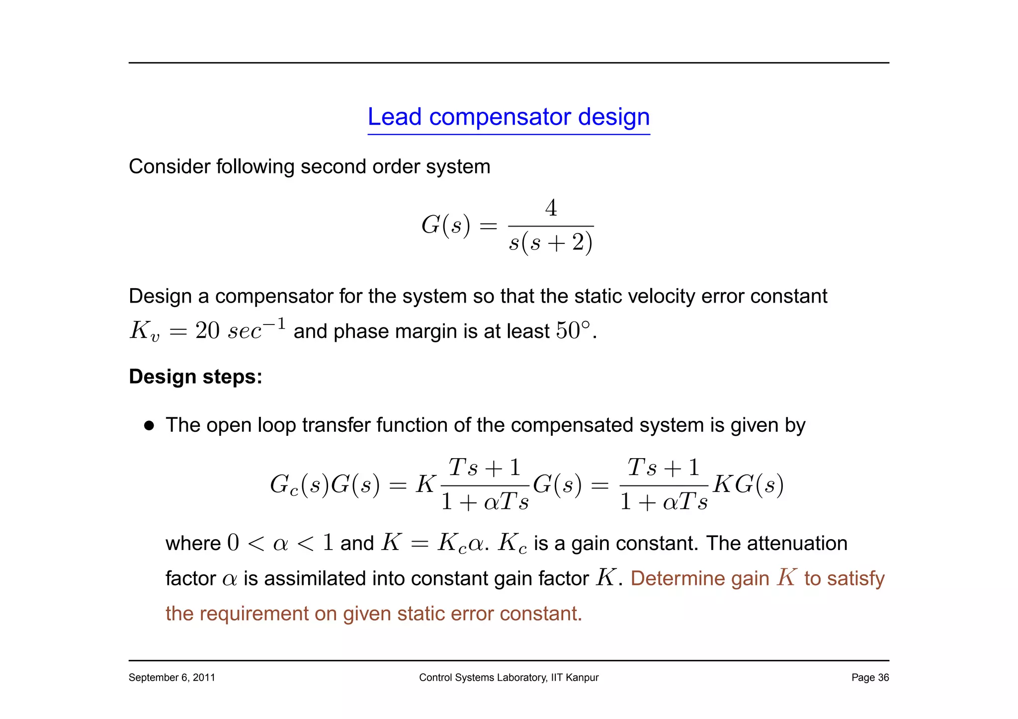 Lead compensator design
Consider following second order system

                                              4
                                   G(s) =
                                          s(s + 2)

Design a compensator for the system so that the static velocity error constant
Kv = 20 sec−1 and phase margin is at least 50◦ .
Design steps:

  • The open loop transfer function of the compensated system is given by
                                        Ts + 1          Ts + 1
                    Gc (s)G(s) = K              G(s) =          KG(s)
                                       1 + αT s        1 + αT s
       where 0   < α < 1 and K = Kc α. Kc is a gain constant. The attenuation
       factor α is assimilated into constant gain factor K . Determine gain K to satisfy
       the requirement on given static error constant.

September 6, 2011                  Control Systems Laboratory, IIT Kanpur           Page 36
 