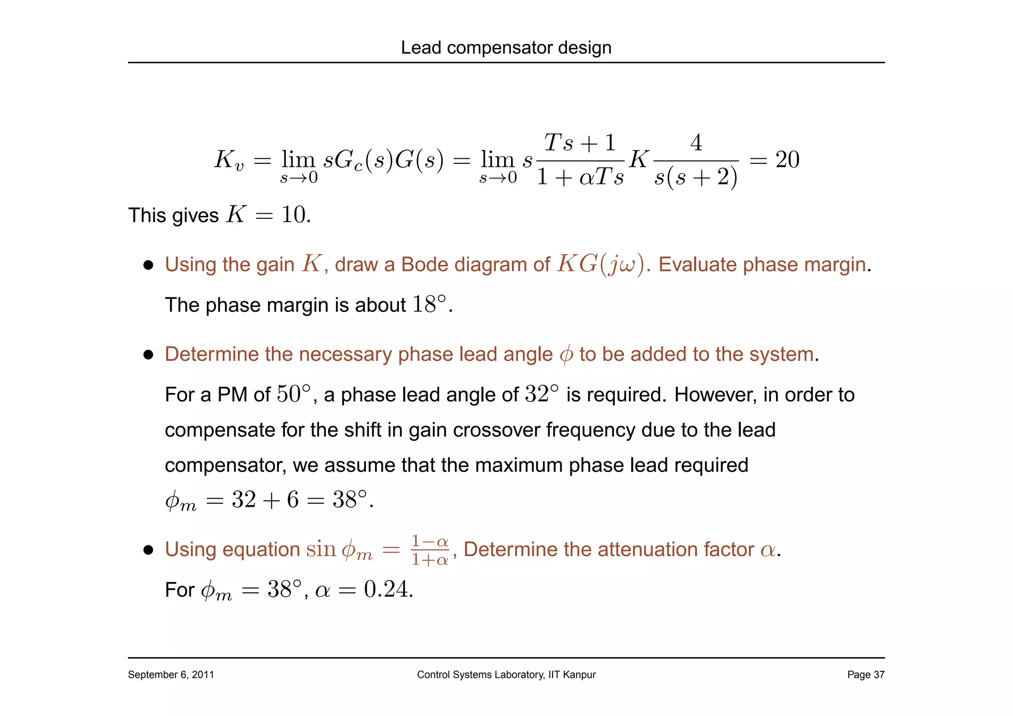Lead compensator design




                                                                  Ts + 1      4
                Kv = lim sGc (s)G(s) = lim s                             K         = 20
                       s→0                           s→0         1 + αT s s(s + 2)
This gives K         = 10.
  • Using the gain K , draw a Bode diagram of KG(jω). Evaluate phase margin.
       The phase margin is about 18◦ .

  • Determine the necessary phase lead angle φ to be added to the system.
       For a PM of 50◦ , a phase lead angle of 32◦ is required. However, in order to
       compensate for the shift in gain crossover frequency due to the lead
       compensator, we assume that the maximum phase lead required
       φm = 32 + 6 = 38◦ .
                                    1−α
  • Using equation sin φm =         1+α , Determine the attenuation factor         α.
       For φm       = 38◦ , α = 0.24.


September 6, 2011                       Control Systems Laboratory, IIT Kanpur            Page 37
 