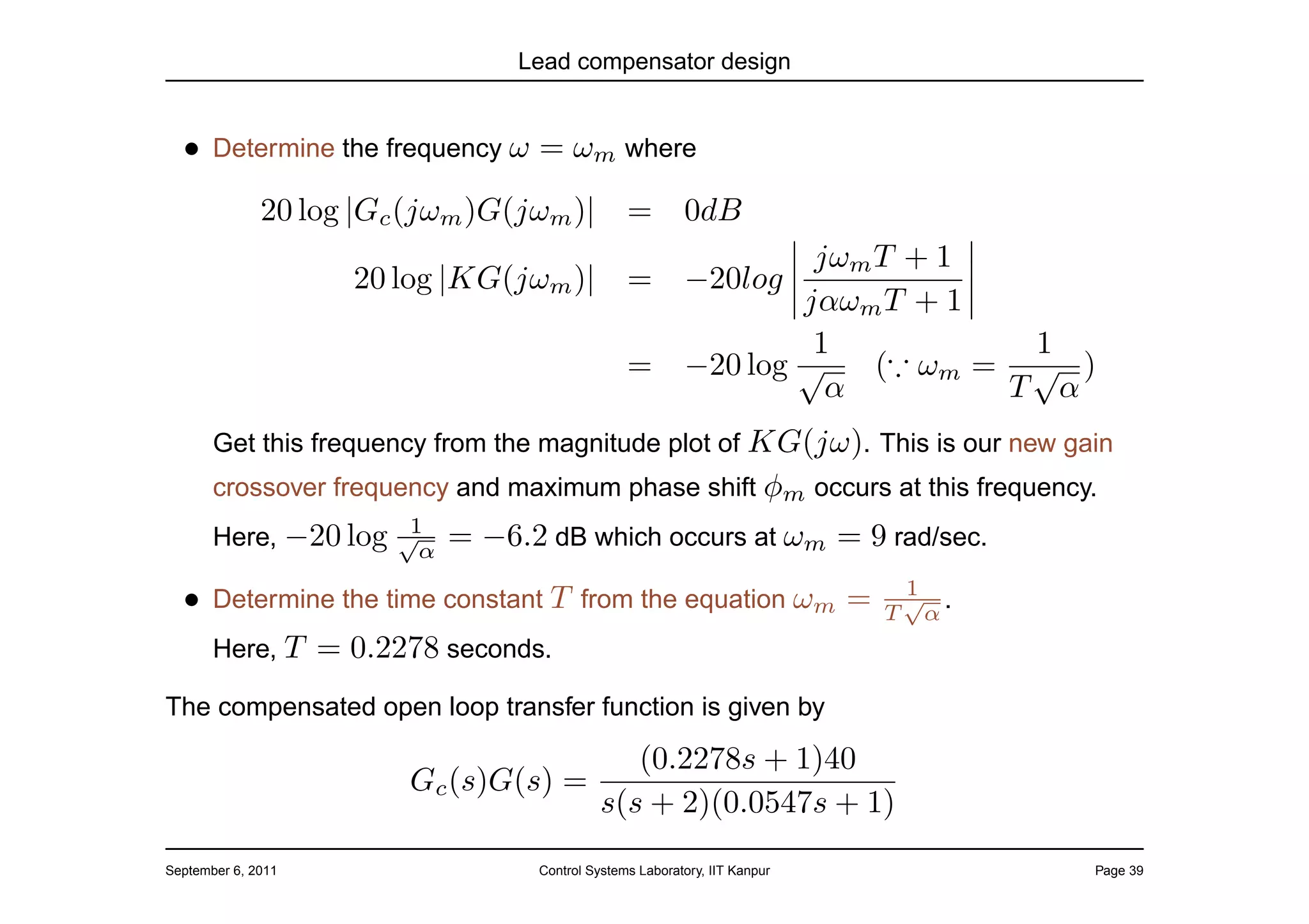 Lead compensator design


  • Determine the frequency ω = ωm where
              20 log |Gc (jωm )G(jωm )|           =        0dB
                                                                    jωm T + 1
                      20 log |KG(jωm )|           =        −20log
                                                                   jαωm T + 1
                                                                    1           1
                                                  =        −20 log √    (∵ ωm = √ )
                                                                     α         T α
       Get this frequency from the magnitude plot of KG(jω). This is our new gain
       crossover frequency and maximum phase shift φm occurs at this frequency.
                      1
       Here, −20 log √α      = −6.2 dB which occurs at ωm = 9 rad/sec.
                                                                              1
  • Determine the time constant T from the equation ωm =                      √ .
                                                                             T α
       Here, T      = 0.2278 seconds.
The compensated open loop transfer function is given by

                                          (0.2278s + 1)40
                          Gc (s)G(s) =
                                       s(s + 2)(0.0547s + 1)
September 6, 2011                   Control Systems Laboratory, IIT Kanpur          Page 39
 