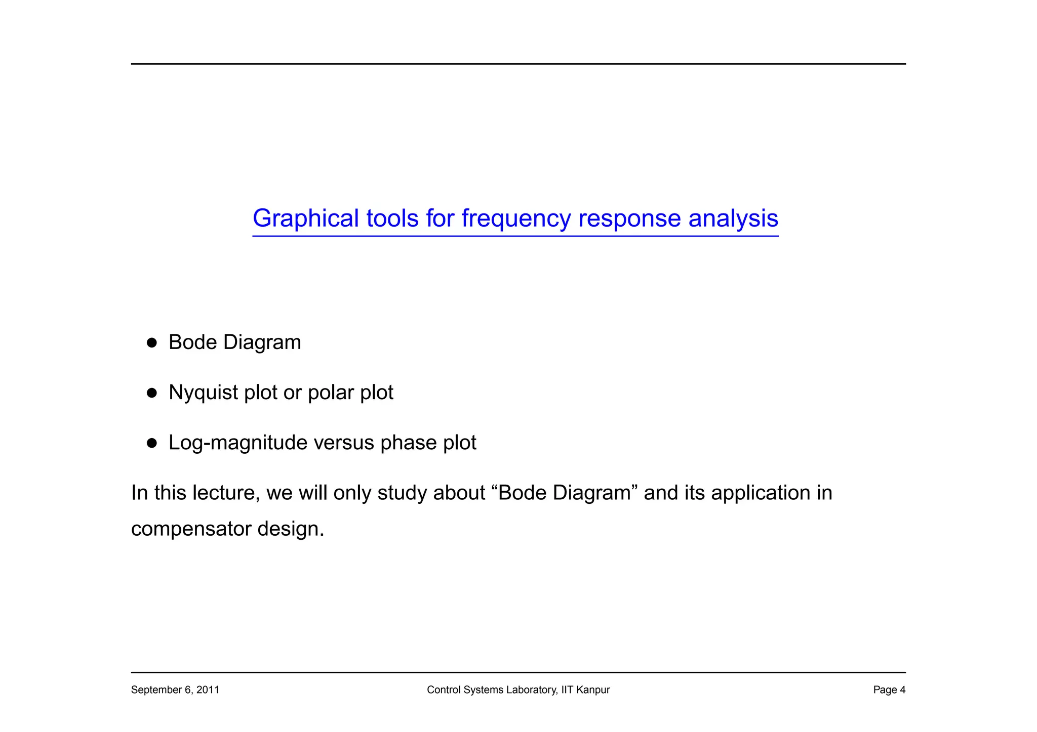 Graphical tools for frequency response analysis



  • Bode Diagram
  • Nyquist plot or polar plot
  • Log-magnitude versus phase plot
In this lecture, we will only study about “Bode Diagram” and its application in
compensator design.




September 6, 2011                  Control Systems Laboratory, IIT Kanpur         Page 4
 