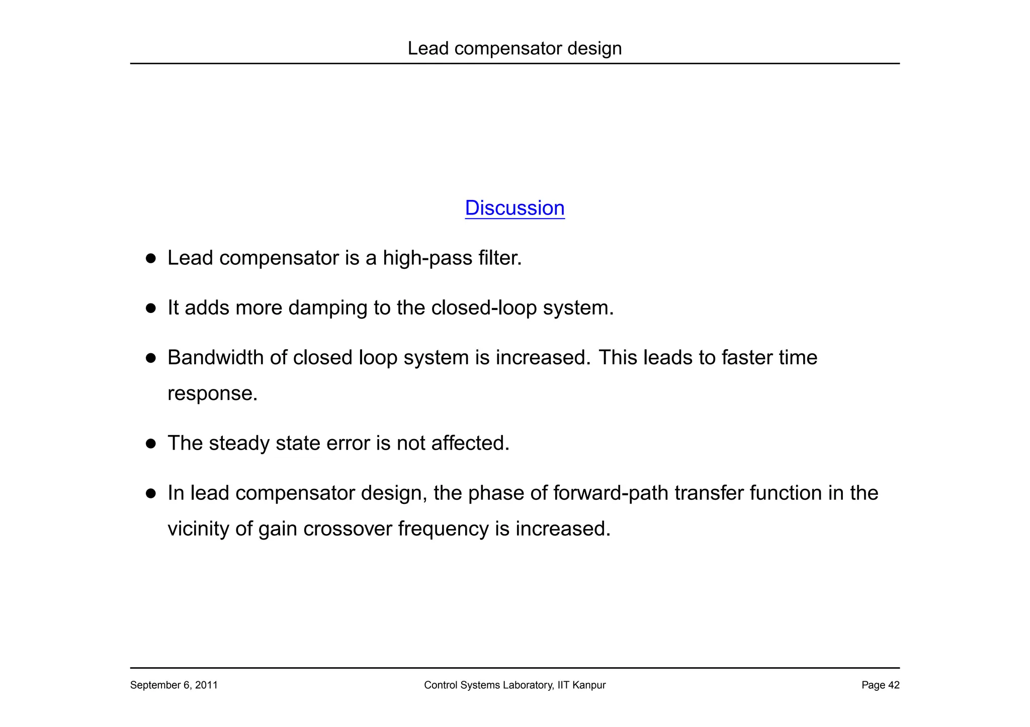 Lead compensator design




                                           Discussion

  • Lead compensator is a high-pass ﬁlter.
  • It adds more damping to the closed-loop system.
  • Bandwidth of closed loop system is increased. This leads to faster time
       response.

  • The steady state error is not affected.
  • In lead compensator design, the phase of forward-path transfer function in the
       vicinity of gain crossover frequency is increased.




September 6, 2011                  Control Systems Laboratory, IIT Kanpur       Page 42
 