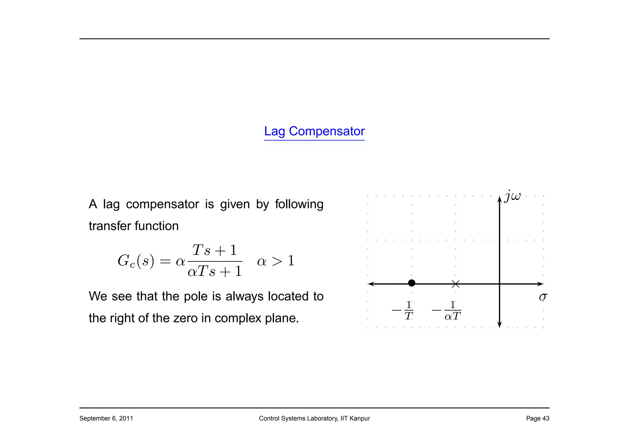 Lag Compensator




                                                                                      jω
  A lag compensator is given by following
  transfer function
                        Ts + 1
           Gc (s) = α            α>1
                        αT s + 1
                                                                           •     ×
  We see that the pole is always located to
                                                                           1      1
                                                                                              σ
                                                                          −T   − αT
  the right of the zero in complex plane.




September 6, 2011                Control Systems Laboratory, IIT Kanpur                    Page 43
 