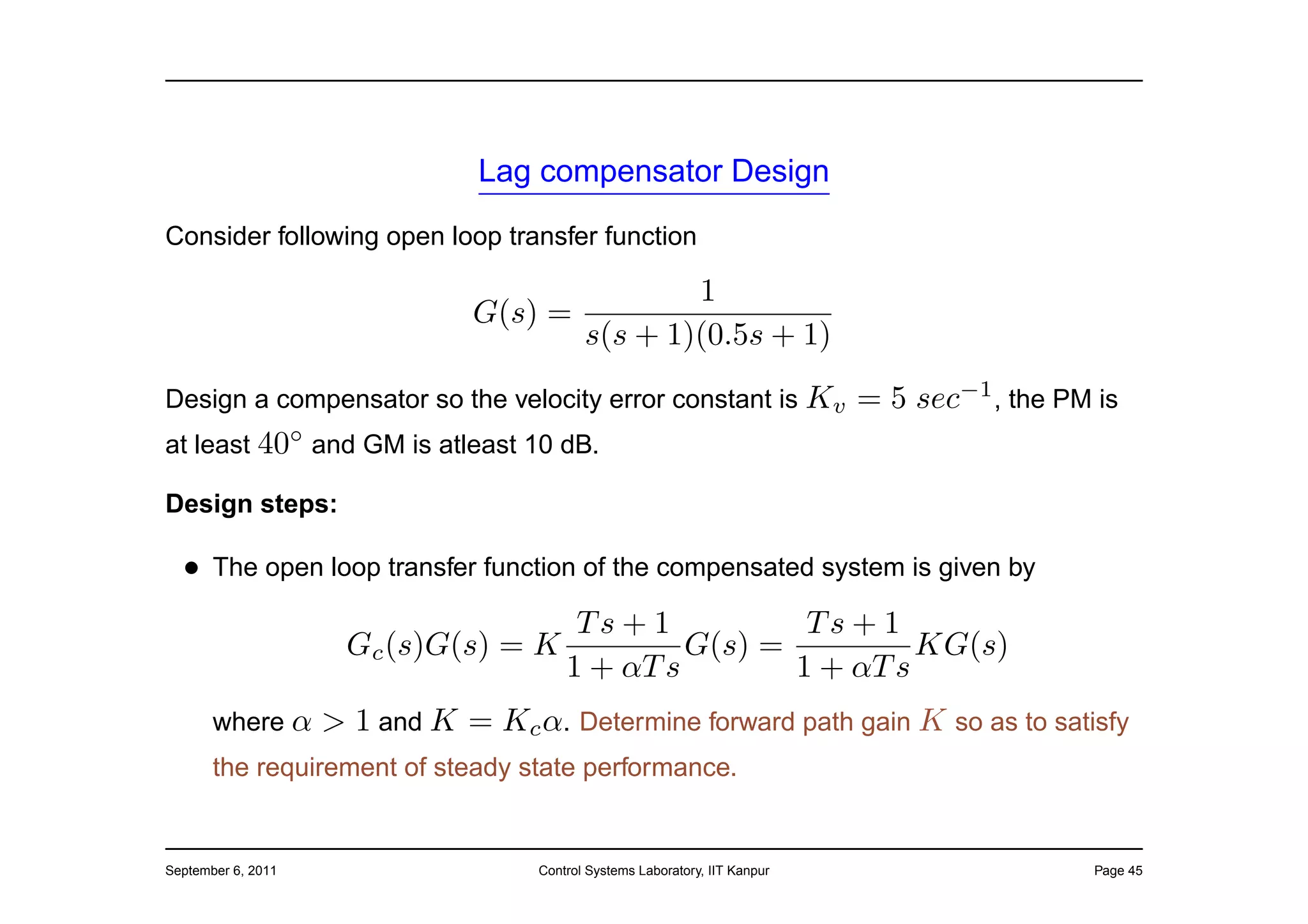 Lag compensator Design

Consider following open loop transfer function

                                                    1
                                G(s) =
                                            s(s + 1)(0.5s + 1)
Design a compensator so the velocity error constant is Kv                     = 5 sec−1 , the PM is
at least 40◦ and GM is atleast 10 dB.

Design steps:

  • The open loop transfer function of the compensated system is given by
                                      Ts + 1          Ts + 1
                      Gc (s)G(s) = K          G(s) =          KG(s)
                                     1 + αT s        1 + αT s
       where α      > 1 and K = Kc α. Determine forward path gain K so as to satisfy
       the requirement of steady state performance.


September 6, 2011                    Control Systems Laboratory, IIT Kanpur                      Page 45
 