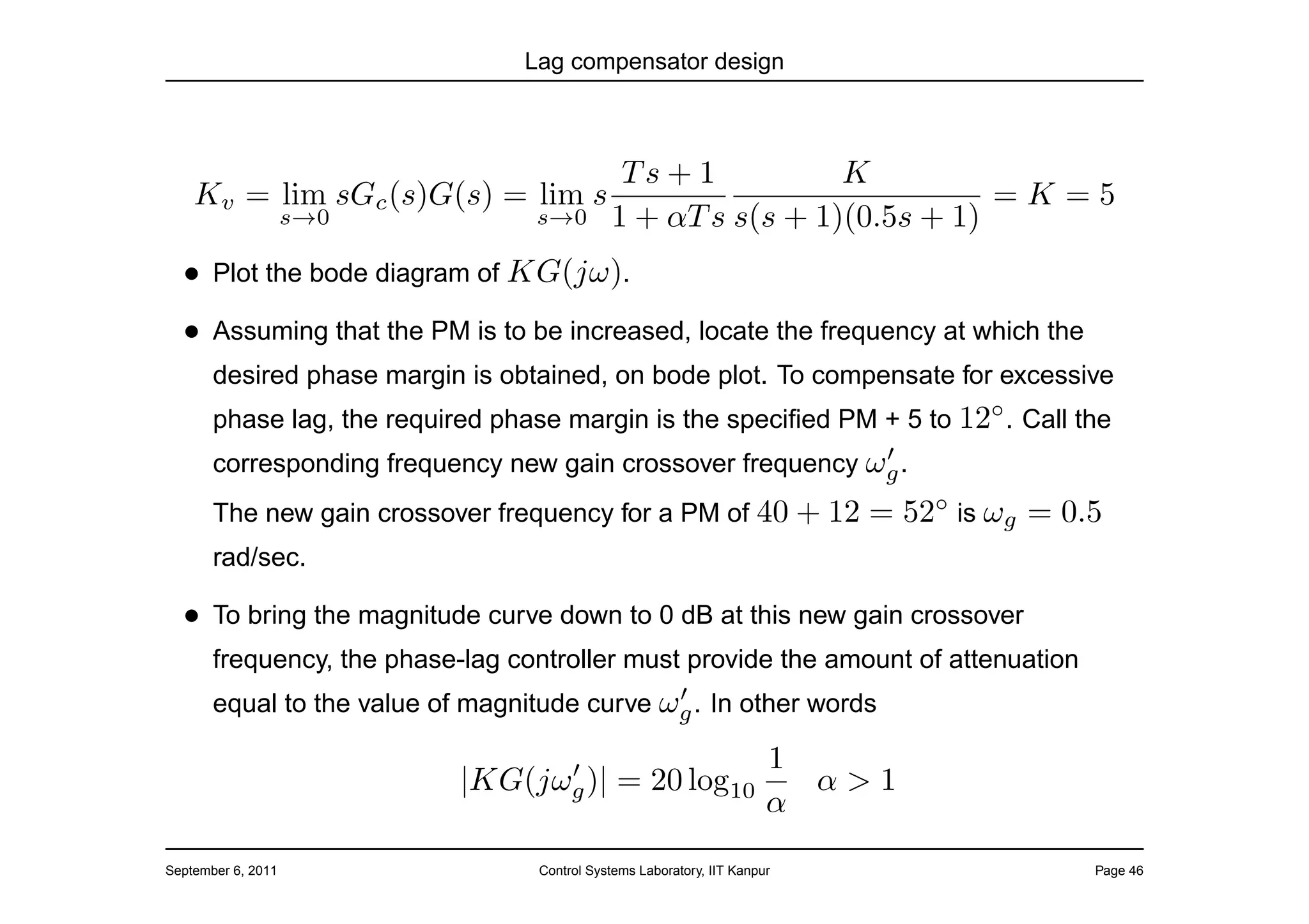 Lag compensator design



                                               Ts + 1          K
    Kv = lim sGc (s)G(s) = lim s                                          =K=5
                    s→0           s→0         1 + αT s s(s + 1)(0.5s + 1)
  • Plot the bode diagram of KG(jω).
  • Assuming that the PM is to be increased, locate the frequency at which the
       desired phase margin is obtained, on bode plot. To compensate for excessive
       phase lag, the required phase margin is the speciﬁed PM + 5 to 12◦ . Call the
                                                             ′
       corresponding frequency new gain crossover frequency ωg .
       The new gain crossover frequency for a PM of 40 + 12                 = 52◦ is ωg = 0.5
       rad/sec.

  • To bring the magnitude curve down to 0 dB at this new gain crossover
       frequency, the phase-lag controller must provide the amount of attenuation
                                              ′
       equal to the value of magnitude curve ωg . In other words

                                  ′                                     1
                            |KG(jωg )|         = 20 log10                 α>1
                                                                        α
September 6, 2011                  Control Systems Laboratory, IIT Kanpur                   Page 46
 