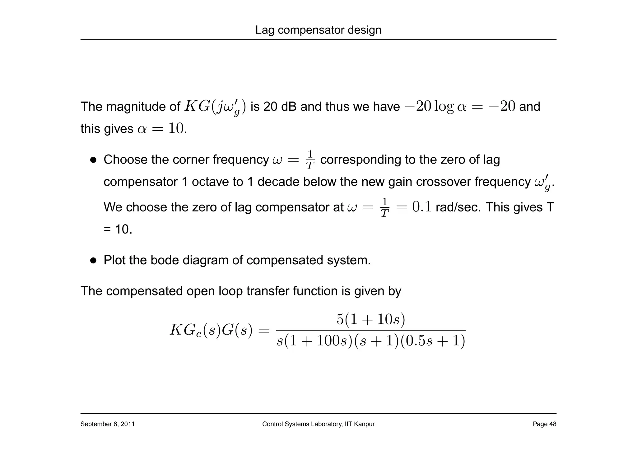 Lag compensator design




                      ′
The magnitude of KG(jωg ) is 20 dB and thus we have −20 log α                              = −20 and
this gives α        = 10.
                                                1
  • Choose the corner frequency ω =             T corresponding to the zero of lag
                                                                                ′
       compensator 1 octave to 1 decade below the new gain crossover frequency ωg .
                                                                           1
       We choose the zero of lag compensator at ω                  =       T   = 0.1 rad/sec. This gives T
       = 10.

  • Plot the bode diagram of compensated system.
The compensated open loop transfer function is given by

                                               5(1 + 10s)
                      KGc (s)G(s) =
                                      s(1 + 100s)(s + 1)(0.5s + 1)




September 6, 2011                 Control Systems Laboratory, IIT Kanpur                              Page 48
 