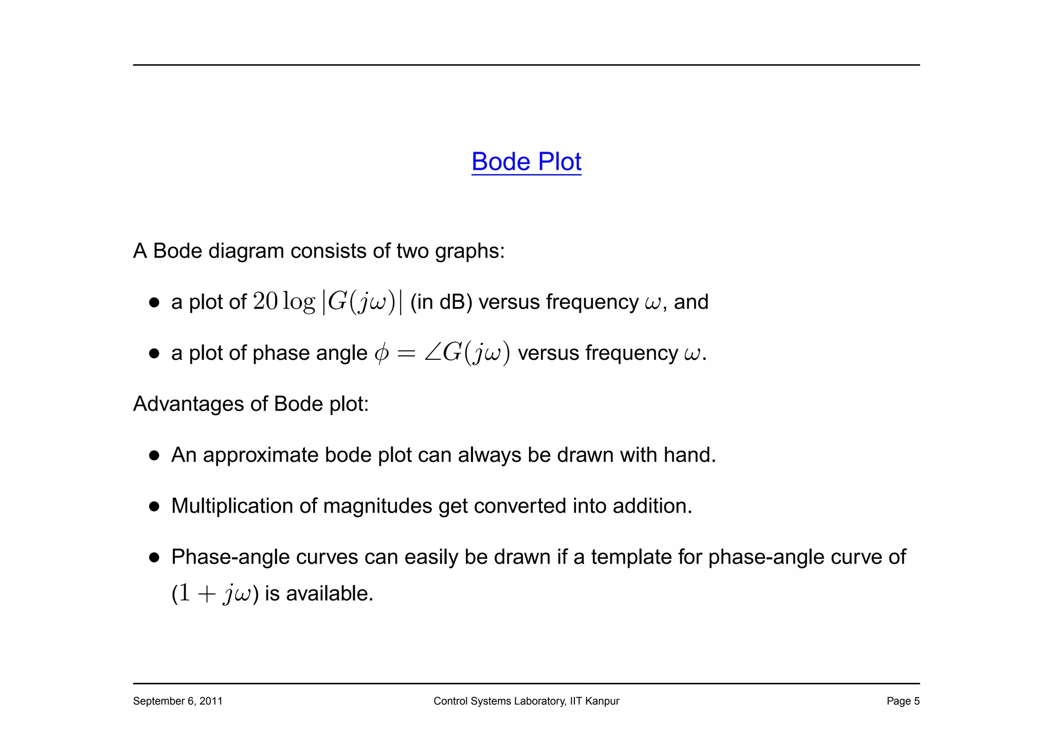 Bode Plot


A Bode diagram consists of two graphs:

  • a plot of 20 log |G(jω)| (in dB) versus frequency ω , and
  • a plot of phase angle φ = ∠G(jω) versus frequency ω .
Advantages of Bode plot:

  • An approximate bode plot can always be drawn with hand.
  • Multiplication of magnitudes get converted into addition.
  • Phase-angle curves can easily be drawn if a template for phase-angle curve of
    (1 + jω ) is available.



September 6, 2011               Control Systems Laboratory, IIT Kanpur        Page 5
 