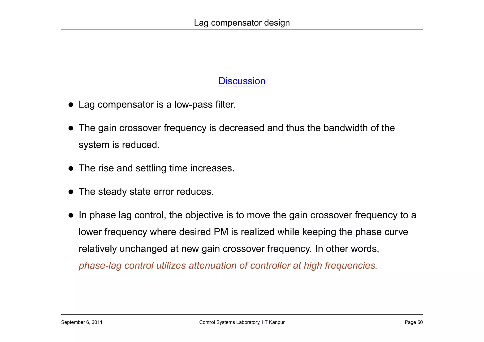 Lag compensator design




                                            Discussion

  • Lag compensator is a low-pass ﬁlter.
  • The gain crossover frequency is decreased and thus the bandwidth of the
       system is reduced.

  • The rise and settling time increases.
  • The steady state error reduces.
  • In phase lag control, the objective is to move the gain crossover frequency to a
       lower frequency where desired PM is realized while keeping the phase curve
       relatively unchanged at new gain crossover frequency. In other words,
       phase-lag control utilizes attenuation of controller at high frequencies.




September 6, 2011                   Control Systems Laboratory, IIT Kanpur         Page 50
 