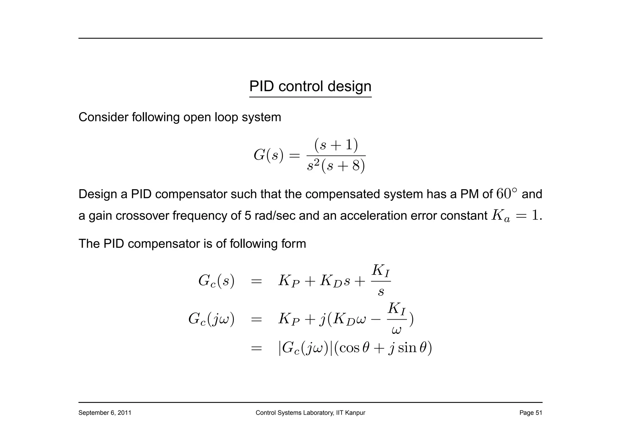 PID control design

Consider following open loop system

                                      (s + 1)
                               G(s) = 2
                                     s (s + 8)
Design a PID compensator such that the compensated system has a PM of 60◦ and
a gain crossover frequency of 5 rad/sec and an acceleration error constant Ka   = 1.
The PID compensator is of following form

                                                     KI
                     Gc (s)   =       KP + KD s +
                                                      s
                                                        KI
                    Gc (jω)   =       KP + j(KD ω −         )
                                                         ω
                              =       |Gc (jω)|(cos θ + j sin θ)



September 6, 2011              Control Systems Laboratory, IIT Kanpur           Page 51
 