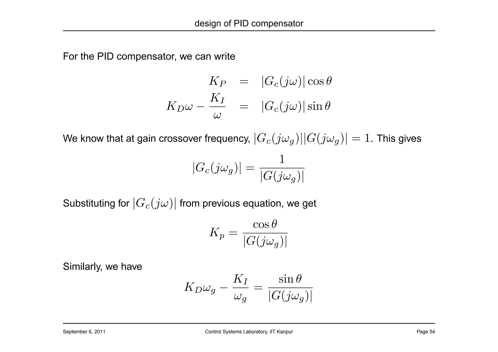 design of PID compensator


For the PID compensator, we can write

                              KP             =         |Gc (jω)| cos θ
                              KI
                       KD ω −                =         |Gc (jω)| sin θ
                              ω
We know that at gain crossover frequency, |Gc (jωg )||G(jωg )|           = 1. This gives
                                              1
                             |Gc (jωg )| =
                                           |G(jωg )|

Substituting for |Gc (jω)| from previous equation, we get

                                                 cos θ
                                Kp =
                                               |G(jωg )|

Similarly, we have
                                          KI     sin θ
                           KD ωg −           =
                                          ωg   |G(jωg )|

September 6, 2011              Control Systems Laboratory, IIT Kanpur                 Page 54
 