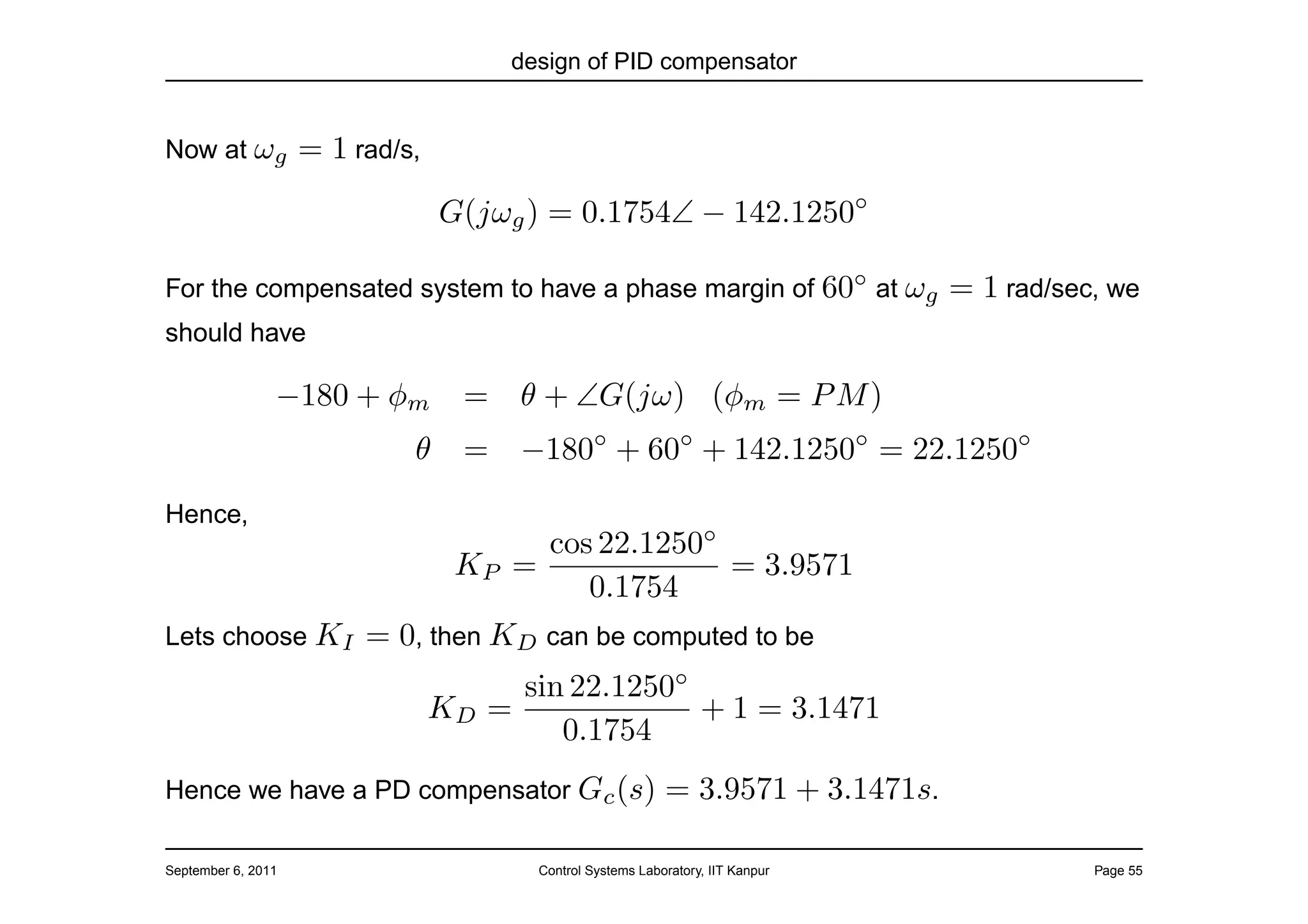 design of PID compensator


Now at ωg           = 1 rad/s,
                                 G(jωg ) = 0.1754∠ − 142.1250◦

For the compensated system to have a phase margin of 60◦ at ωg                     = 1 rad/sec, we
should have

                −180 + φm         =     θ + ∠G(jω) (φm = P M )
                             θ    =     −180◦ + 60◦ + 142.1250◦ = 22.1250◦
Hence,
                                       cos 22.1250◦
                                  KP =              = 3.9571
                                          0.1754
Lets choose KI           = 0, then KD can be computed to be
                                        sin 22.1250◦
                                 KD   =              + 1 = 3.1471
                                           0.1754
Hence we have a PD compensator Gc (s)                        = 3.9571 + 3.1471s.

September 6, 2011                        Control Systems Laboratory, IIT Kanpur               Page 55
 