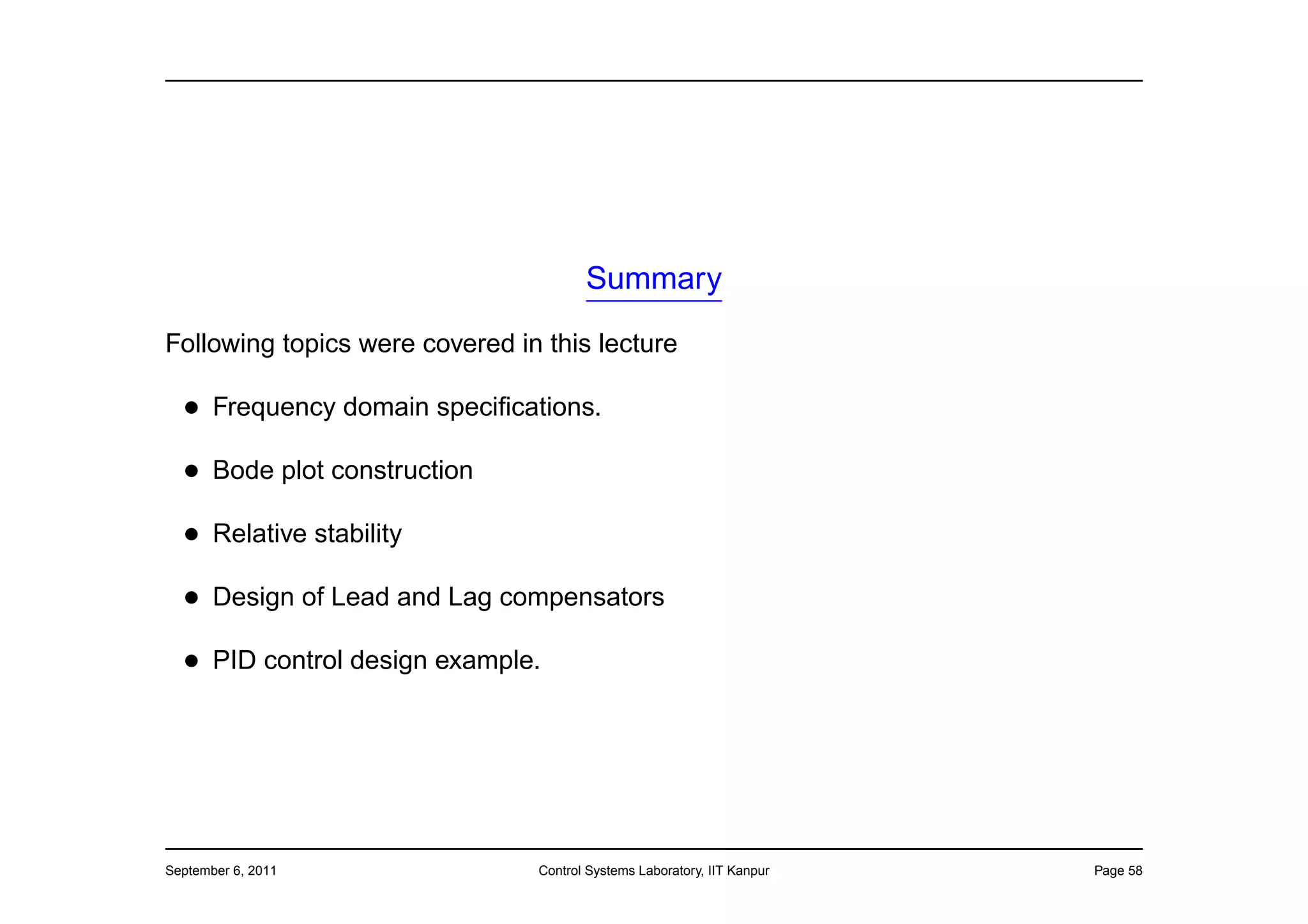 Summary

Following topics were covered in this lecture

  • Frequency domain speciﬁcations.
  • Bode plot construction
  • Relative stability
  • Design of Lead and Lag compensators
  • PID control design example.




September 6, 2011               Control Systems Laboratory, IIT Kanpur   Page 58
 