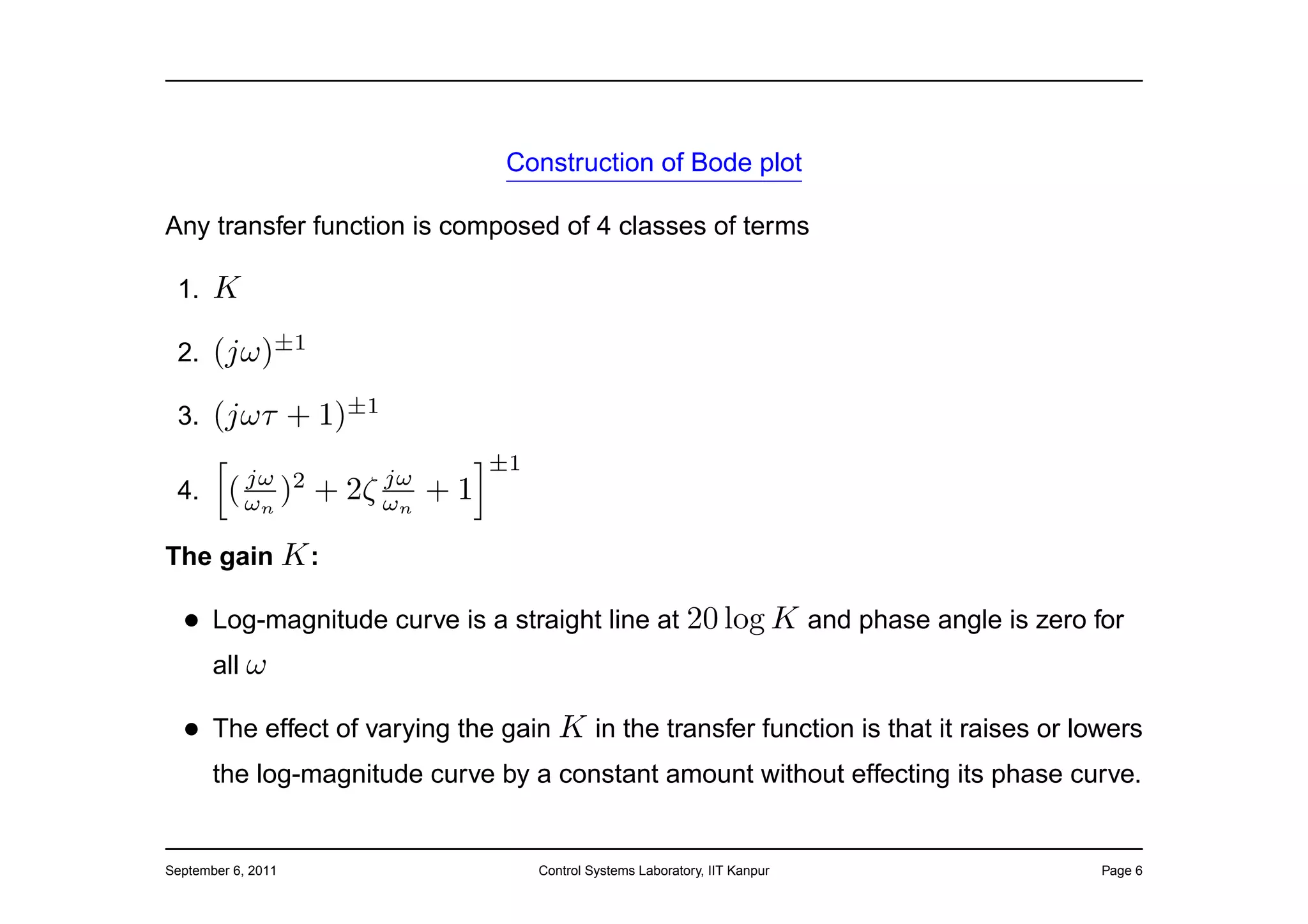 Construction of Bode plot

Any transfer function is composed of 4 classes of terms

 1.    K
 2.    (jω)±1
 3.    (jωτ + 1)±1
                                     ±1
           jω              jω
 4.      ( ωn ) 2   +   2ζ ωn   +1

The gain K :

  • Log-magnitude curve is a straight line at 20 log K and phase angle is zero for
    all ω

  • The effect of varying the gain K in the transfer function is that it raises or lowers
       the log-magnitude curve by a constant amount without effecting its phase curve.


September 6, 2011                         Control Systems Laboratory, IIT Kanpur     Page 6
 