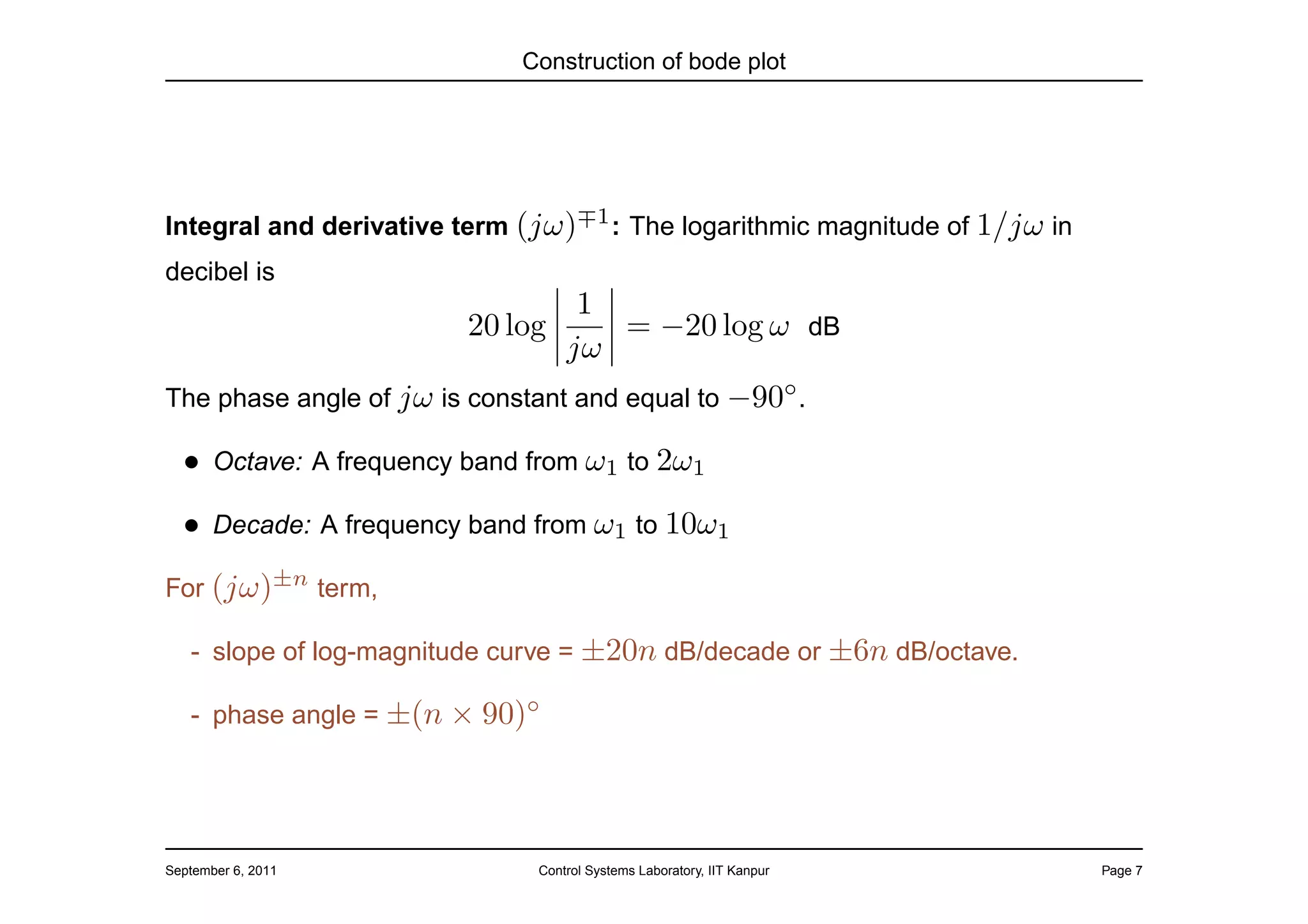 Construction of bode plot




Integral and derivative term (jω)∓1 : The logarithmic magnitude of 1/jω in
decibel is
                                   1
                         20 log      = −20 log ω dB
                                  jω
The phase angle of jω is constant and equal to −90◦ .

  • Octave: A frequency band from ω1 to 2ω1
  • Decade: A frequency band from ω1 to 10ω1
For (jω)±n term,

   - slope of log-magnitude curve = ±20n dB/decade or ±6n dB/octave.

   - phase angle = ±(n × 90)◦




September 6, 2011             Control Systems Laboratory, IIT Kanpur         Page 7
 