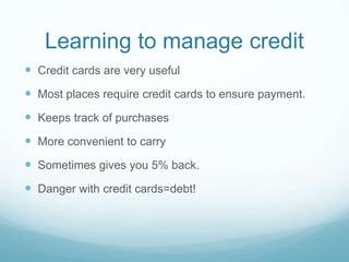 Learning to manage credit
 Credit cards are very useful
 Most places require credit cards to ensure payment.
 Keeps track of purchases
 More convenient to carry
 Sometimes gives you 5% back.
 Danger with credit cards=debt!
 