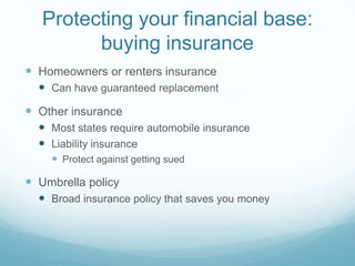 Protecting your financial base:
         buying insurance
 Homeowners or renters insurance
   Can have guaranteed replacement
 Other insurance
   Most states require automobile insurance
   Liability insurance
     Protect against getting sued

 Umbrella policy
   Broad insurance policy that saves you money
 