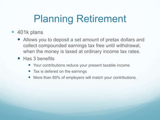 Planning Retirement
 401k plans
   Allows you to deposit a set amount of pretax dollars and
    collect compounded earnings tax free until withdrawal,
    when the money is taxed at ordinary income tax rates.
   Has 3 benefits
       Your contributions reduce your present taxable income
       Tax is defered on the earnings
       More than 80% of employers will match your contributions.
 