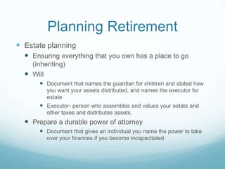 Planning Retirement
 Estate planning
   Ensuring everything that you own has a place to go
    (inheriting)
   Will
        Document that names the guardian for children and stated how
         you want your assets distributed, and names the executor for
         estate
        Executor- person who assembles and values your estate and
         other taxes and distributes assets.
   Prepare a durable power of attorney
        Document that gives an individual you name the power to take
         over your finances if you become incapacitated.
 