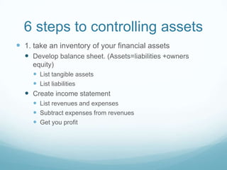 6 steps to controlling assets
 1. take an inventory of your financial assets
   Develop balance sheet. (Assets=liabilities +owners
    equity)
     List tangible assets
     List liabilities
   Create income statement
     List revenues and expenses
     Subtract expenses from revenues
     Get you profit
 