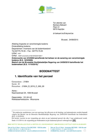 Ter attentie van
Barbara Bekaert
Plein 51
9970 Kaprijke
dr.bekaert.ks@skynet.be
Brussel, 24/08/2015
Afdeling Inspectie en verontreinigde bodems
Onderafdeling bodems
Departement Inventaris van de bodemtoestand
Tel.02/775.79.35 – Fax : 02/775.75.05
U/Ref.: 8-8/1
O/Ref. : INSP/-smichel/Inv-018318763/20150817
Ordonnantie van 5/3/2009 betreffende het beheer en de sanering van verontreinigde
bodems (B.S. 10/3/2009)
Besluit van de Brusselse Hoofdstedelijke Regering van 24/09/2010 betreffende het
bodemattest (B.S. 11/10/2010).1
BODEMATTEST
1. Identificatie van het perceel
Gemeentenr. : 21804
Sectie : D
Perceelsnr. : 21804_D_0219_C_000_00
Adres :
Naamsestraat 2A, 1000 Brussel
Oppervlakte : 101,64 m2
Kwetsbaarheidszone : Woonzone
1
De praktische modaliteiten voor een aanvraag, het afleveren en de betaling van bodemattesten worden bepaald
volgens het Besluit van de Brusselse Hoofdstedelijke Regering van 24/09/2010 betreffende het bodemattest
(B.S. 11/10/2010).
Dit besluit voorziet in een vergoeding per attest en per kadastraal perceel die elke 2 jaar geïndexeerd wordt.
Sinds 1/11/2014 is de vergoeding per bodemattest en per kadastraal perceel verhoogd naar 35€.
 