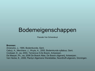 Bodemeigenschappen
Pascale Van Schandevyl
Bronnen:
Ameryckx, J., 1995, Bodemkunde, Gent.
Cabuy, A., Merchiers, J., Wuyts, A., 2000, Bodemkunde syllabus, Gent.
Coolsaet, D., ea, 2004, Terranova 5,De Boeck, Antwerpen.
De Maeyer, Ph., ea, 2006 De Boeck Atlas, De Boeck uitgeverij, Antwerpen.
Van Hecke, E., 2008, Plantyn Algemene Wereldatlas, Noordhoff-uitgevers, Groningen.
 